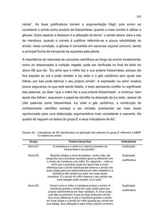 203
raízes”. As duas justificativas tornam a argumentação frágil, pois erram ao
considerar o amido como produto da fotossíntese, quando o mais correto é utilizar a
glicose. Outro aspecto a destacar é a utilização do termo ‘ o amido desce’ para a raiz
da mandioca, quando o correto é justificar referindo-se a pouca solubilidade do
amido; nesta condição, a glicose é convertida em sacarose (açúcar comum), sendo
a principal forma de transporte de açúcares pela planta.
A importância da retomada de conceitos científicos ao longo do ensino fundamental,
como os relacionados à nutrição vegetal, pode ser verificada no final do texto do
aluno D6 que diz: “Eu acho que o milho faz a sua própria fotossíntese, porque ele
fica exposto ao sol e pode receber a luz solar e o gás carbônico sem ajuda das
folhas, por isso pode fabricar o seu próprio amido”. A expressão ‘eu acho’ sinaliza
pouca segurança no que está sendo falado, o texto apresenta conflito no significado
das palavras, ao dizer “que o milho faz a sua própria fotossíntese”, e continua “sem
ajuda das folhas”; esquecem o papel da clorofila na absorção da luz solar, apesar de
citar palavras como fotossíntese, luz solar e gás carbônico, a construção do
conhecimento científico começa a ser iniciada, precisando ser mais vezes
oportunizada para uma elaboração argumentativa mais consistente e coerente. No
quadro 42 seguem os textos do grupo E e seus indicadores de AC.
Quadro 42 – Indicadores de AC identificados na aplicação dos saberes do grupo E referente à ABRP
‘O mistério do amido’.
Grupo Textos transcritos Indicadores
Aluno E1 “A mandioca e o milho é o mesmo processo da
fotossíntese e da clorofila.”
Explicação
Aluno E2 “Quando chegou a hora de explicar, minha mãe, ela
perguntou se o processo acontece igual ou diferente com
o amido da mandioca e do milho. Eu respondo: - mãe eu
acho que o processo pode ser igual mais a única
diferença que o pé de mandioca ela reserva o amido nas
suas raízes para sua sobrevivência em dias nublados e a
mandioca não recebe luz solar nas suas raízes
mandioca. E o amido do milho reserva o seu amido nas
suas espigas pode receber a luz solar.”
Explicação
Justificativa
Aluno E3 “Assim como o milho a mandioca produz o amido. A
mandioca guarda o amido em suas raízes para sua
própria sobrevivência em dias nublados. A única coisa
que elas se parecem é que as duas produzem amido.
Sua única diferença é que a mandioca guarda o amido
em suas raízes e o amido do milho guarda seu amido em
sua espiga. Sua utilização é para nosso próprio consumo
Explicação
Justificativa
 