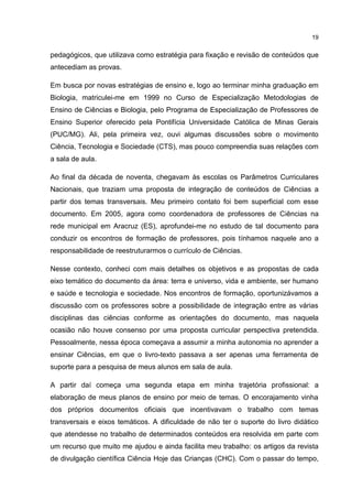19
pedagógicos, que utilizava como estratégia para fixação e revisão de conteúdos que
antecediam as provas.
Em busca por novas estratégias de ensino e, logo ao terminar minha graduação em
Biologia, matriculei-me em 1999 no Curso de Especialização Metodologias de
Ensino de Ciências e Biologia, pelo Programa de Especialização de Professores de
Ensino Superior oferecido pela Pontifícia Universidade Católica de Minas Gerais
(PUC/MG). Ali, pela primeira vez, ouvi algumas discussões sobre o movimento
Ciência, Tecnologia e Sociedade (CTS), mas pouco compreendia suas relações com
a sala de aula.
Ao final da década de noventa, chegavam às escolas os Parâmetros Curriculares
Nacionais, que traziam uma proposta de integração de conteúdos de Ciências a
partir dos temas transversais. Meu primeiro contato foi bem superficial com esse
documento. Em 2005, agora como coordenadora de professores de Ciências na
rede municipal em Aracruz (ES), aprofundei-me no estudo de tal documento para
conduzir os encontros de formação de professores, pois tínhamos naquele ano a
responsabilidade de reestruturarmos o currículo de Ciências.
Nesse contexto, conheci com mais detalhes os objetivos e as propostas de cada
eixo temático do documento da área: terra e universo, vida e ambiente, ser humano
e saúde e tecnologia e sociedade. Nos encontros de formação, oportunizávamos a
discussão com os professores sobre a possibilidade de integração entre as várias
disciplinas das ciências conforme as orientações do documento, mas naquela
ocasião não houve consenso por uma proposta curricular perspectiva pretendida.
Pessoalmente, nessa época começava a assumir a minha autonomia no aprender a
ensinar Ciências, em que o livro-texto passava a ser apenas uma ferramenta de
suporte para a pesquisa de meus alunos em sala de aula.
A partir daí começa uma segunda etapa em minha trajetória profissional: a
elaboração de meus planos de ensino por meio de temas. O encorajamento vinha
dos próprios documentos oficiais que incentivavam o trabalho com temas
transversais e eixos temáticos. A dificuldade de não ter o suporte do livro didático
que atendesse no trabalho de determinados conteúdos era resolvida em parte com
um recurso que muito me ajudou e ainda facilita meu trabalho: os artigos da revista
de divulgação científica Ciência Hoje das Crianças (CHC). Com o passar do tempo,
 