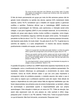 210
“Eu nunca me dei muito bem com Ciências, era só texto, texto. Aí surgiu
este negócio de experiência, aí parece que combinou tudo, deu sentido ao
problema.” Aluno L- 7ªA
O fato de terem permanecido em grupo por mais de três semanas parece não ter
gerado muita indisciplina na opinião dos alunos; apenas 5,6% reclamaram deste
aspecto, outros 79,7% consideram que o trabalho em equipe ajudou a gerenciar
conflitos e opiniões. Podemos afirmar que a metodologia ABRP mostrou-se
favorável a aprendizagem de Ciências, pois oportunizou a interação social entre
colegas, o que para Vygotsky (2007) é uma condição essencial. Já na entrevista, o
trabalho em grupo para alguns rendeu muitos conflitos e angústias, como brigas,
xingamentos, brincadeiras, bagunça, bolinhas de papel, entre outros. Tal situação é
percebida na fala do aluno Y do 7ºC: “Um mês com as mesmas pessoas brincando,
não fazendo nada direito, foi muito chato”. Ou pelo aluno N, do 7ºA: “A gente tava no
caminho do objetivo, e o outro atrapalhando.” A maioria dos alunos ressaltou
positivamente o trabalho em equipe, como nas falas:
“Cada um no grupo tem uma ideia para poder distribuir, e si fizer só a gente
talvez a gente não consiga fazer como se fosse em grupo.”Aluno N -7ºA
“Parece que quando você faz sozinho, parece que tudo vai dar errado, não
tem ninguém para ajudar, parece que tudo fica atrasado, difícil, complicado,
porque o grupo também ajuda, um faz uma coisa, não fica tudo para uma
pessoa só.” Aluno T- 7ºB
“Eu achei legal também, porque a gente tem mais liberdade de perguntar os
colegas, do que a professora.” Aluno X -7ºC
A questão 02 ajudou a verificar se a ABRP desenvolve aspectos importantes de uma
investigação, como o recolhimento de fatos ou pistas do problema apresentado. Os
resultados mostram diferenças na participação e envolvimento do aluno neste
momento. Cerca de 43,8% afirmam saber o que era uma pista importante e
conseguiram retirar do problema proposto; o restante assume não saber o que é
uma pista ou espera que a professora aponte-a para ele copiar. Esta atitude de
espera e dependência do outro pode indicar falta de algumas habilidades que não
foram desenvolvidas nos primeiros anos do ensino fundamental, ou também, reflexo
de acomodação e passividade quanto à responsabilidade pela sua própria
aprendizagem. Esta situação é citada por um aluno do 7ºC: “Falta de atenção, tipo
assim eles esperavam tudo de uma pessoa só, (não audível) é difícil, briga,
pesquisar junto”. O aluno V, do 7ºB, salienta: “Faltou foco. Todos os grupos focaram
no que tá fazendo. Não ficar brincando, conversando. Pesquisar mais.”
 