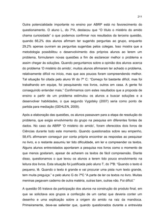 211
Outra potencialidade importante no ensino por ABRP está no favorecimento do
questionamento. O aluno L, do 7ºA, destacou que “O título o mistério do amido
chama curiosidade” o que podemos confirmar nos resultados da terceira questão,
quando 66,2% dos alunos afirmam ter sugerido perguntas ao grupo, enquanto
29,2% apenas ouviram as perguntas sugeridas pelos colegas. Isso mostra que a
metodologia possibilitou o desenvolvimento dos próprios alunos ao lerem um
problema, formularem novas questões a fim de esclarecer melhor o problema e
assim chegar às soluções. Quando perguntamos sobre a opinião dos alunos acerca
do problema ‘O mistério do amido’, muitos alunos afirmaram ter achado o problema,
relativamente difícil no início, mas que aos poucos foram compreendendo melhor.
Tal situação foi citada pelo aluno W do 7º C: “Começo foi bastante difícil, mas foi
trabalhando em equipe, foi pesquisando nos livros, outros em casa. A gente foi
conseguindo entender mais.” Confirmamos com estes resultados que a proposta de
ensino a partir de um problema estimulou os alunos a buscar soluções e a
desenvolver habilidades, o que segundo Vygotsky (2007) seria como ponto de
partida para mediação (GEHLEN, 2009).
Após a elaboração das questões, os alunos passavam para a etapa de resolução do
problema, que exigia envolvimento do grupo na pesquisa em diferentes fontes de
dados. No caso da ABRP ‘O mistério do amido’, foram oferecidos dois livros de
Ciências durante todo este momento. Quando questionados sobre seu empenho,
58,4% afirmaram conseguir por conta própria encontrar as respostas ao pesquisar
no livro, e o restante assumiu ter tido dificuldade, em ler e compreender os textos.
Alguns alunos entrevistados apontaram a pesquisa nos livros como o momento de
que menos gostaram, apesar de acharem os textos de fácil compreensão. Diante
disso, questionamos o que levou os alunos a terem tido pouco envolvimento na
leitura dos livros. Esta situação foi justificada pelo aluno T, do 7ºB: “Quando o texto é
pequeno, lê. Quando o texto é grande e vai procurar uma pista num texto grande,
tem muita preguiça.” e pelo aluno G do 7ºC “A parte de ler os textos no livro. Muitas
meninas pegavam caderno de outra matéria, outras liam, outras não. Foi difícil.”
A questão 05 tratava da participação dos alunos na construção do produto final, em
que se solicitava aos grupos a confecção de um cartaz que deveria conter um
desenho e uma explicação sobre a origem do amido na raiz da mandioca.
Primeiramente, deve-se salientar que, quando questionados durante a entrevista
 