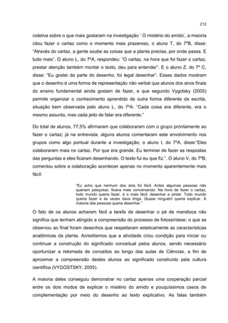 212
coletiva sobre o que mais gostaram na investigação ‘ O mistério do amido’, a maioria
citou fazer o cartaz como o momento mais prazeroso, o aluno T, do 7ºB, disse:
“Através do cartaz, a gente soube as coisas que a planta precisa, por onde passa. E
tudo mais”. O aluno L, do 7ºA, respondeu: “O cartaz, na hora que foi fazer o cartaz,
prestar atenção também montar o texto, deu para entender”. E o aluno Z, do 7º C,
disse: “Eu gostei da parte do desenho, foi legal desenhar”. Esses dados mostram
que o desenho é uma forma de representação não verbal que alunos dos anos finais
do ensino fundamental ainda gostam de fazer, e que segundo Vygotsky (2005)
permite organizar o conhecimento aprendido de outra forma diferente da escrita,
situação bem observada pelo aluno L, do 7ºA: “Cada coisa era diferente, era o
mesmo assunto, mas cada jeito de falar era diferente.”
Do total de alunos, 77,5% afirmaram que colaboraram com o grupo prontamente ao
fazer o cartaz; já na entrevista, alguns alunos comentaram este envolvimento nos
grupos como algo pontual durante a investigação; o aluno I, do 7ºA, disse:“Eles
colaboraram mais no cartaz. Por que era grande. Eu terminei de fazer as respostas
das perguntas e eles ficaram desenhando. O texto fui eu que fiz.”. O aluno V, do 7ºB,
comentou sobre a colaboração acontecer apenas no momento aparentemente mais
fácil:
“Eu acho que nenhum dos dois foi fácil. Antes algumas pessoas não
queriam pesquisar, ficava mais conversando. Na hora de fazer o cartaz,
todo mundo queria fazer, é o mais fácil, desenhar e pintar. Todo mundo
queria fazer e às vezes dava briga. Quase ninguém queria explicar. A
maioria das pessoas queria desenhar.”
O fato de os alunos acharem fácil a tarefa de desenhar o pé de mandioca não
significa que tenham atingido a compreensão do processo de fotossíntese; o que se
observou ao final foram desenhos que respeitaram esteticamente as características
anatômicas da planta. Acreditamos que a atividade criou condição para iniciar ou
continuar a construção do significado conceitual pelos alunos, sendo necessário
oportunizar a retomada de conceitos ao longo das aulas de Ciências, a fim de
aproximar a compreensão destes alunos ao significado construído pela cultura
científica (VYGOSTSKY, 2005).
A maioria deles conseguiu demonstrar no cartaz apenas uma cooperação parcial
entre os dois modos de explicar o mistério do amido e pouquíssimos casos de
complementação por meio do desenho ao texto explicativo. As falas também
 