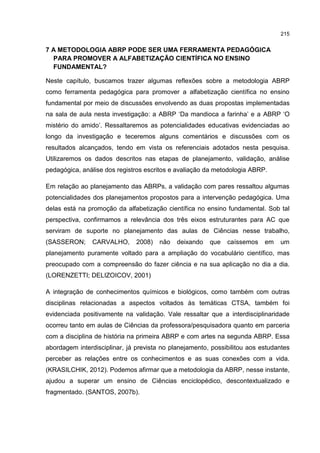 215
7 A METODOLOGIA ABRP PODE SER UMA FERRAMENTA PEDAGÓGICA
PARA PROMOVER A ALFABETIZAÇÃO CIENTÍFICA NO ENSINO
FUNDAMENTAL?
Neste capítulo, buscamos trazer algumas reflexões sobre a metodologia ABRP
como ferramenta pedagógica para promover a alfabetização científica no ensino
fundamental por meio de discussões envolvendo as duas propostas implementadas
na sala de aula nesta investigação: a ABRP ‘Da mandioca a farinha’ e a ABRP ‘O
mistério do amido’. Ressaltaremos as potencialidades educativas evidenciadas ao
longo da investigação e teceremos alguns comentários e discussões com os
resultados alcançados, tendo em vista os referenciais adotados nesta pesquisa.
Utilizaremos os dados descritos nas etapas de planejamento, validação, análise
pedagógica, análise dos registros escritos e avaliação da metodologia ABRP.
Em relação ao planejamento das ABRPs, a validação com pares ressaltou algumas
potencialidades dos planejamentos propostos para a intervenção pedagógica. Uma
delas está na promoção da alfabetização científica no ensino fundamental. Sob tal
perspectiva, confirmamos a relevância dos três eixos estruturantes para AC que
serviram de suporte no planejamento das aulas de Ciências nesse trabalho,
(SASSERON; CARVALHO, 2008) não deixando que caíssemos em um
planejamento puramente voltado para a ampliação do vocabulário científico, mas
preocupado com a compreensão do fazer ciência e na sua aplicação no dia a dia.
(LORENZETTI; DELIZOICOV, 2001)
A integração de conhecimentos químicos e biológicos, como também com outras
disciplinas relacionadas a aspectos voltados às temáticas CTSA, também foi
evidenciada positivamente na validação. Vale ressaltar que a interdisciplinaridade
ocorreu tanto em aulas de Ciências da professora/pesquisadora quanto em parceria
com a disciplina de história na primeira ABRP e com artes na segunda ABRP. Essa
abordagem interdisciplinar, já prevista no planejamento, possibilitou aos estudantes
perceber as relações entre os conhecimentos e as suas conexões com a vida.
(KRASILCHIK, 2012). Podemos afirmar que a metodologia da ABRP, nesse instante,
ajudou a superar um ensino de Ciências enciclopédico, descontextualizado e
fragmentado. (SANTOS, 2007b).
 