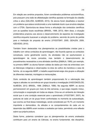 216
Em relação aos cenários propostos, foram considerados problemas sociocientíficos,
pois possuem uma visão de alfabetização científica apoiada na formação do cidadão
crítico e ativo (GALVÃO, ALMEIDA, 2013). Os alunos foram desafiados a resolver
um problema que estava condicionado a uma realidade local e que envolvia relações
com a CTSA. Oportunizou-se dessa forma a articulação dos conteúdos científicos
com as questões locais escolhidas (BRASIL, 1998, 2013). Além disso, a situação
problemática propiciou aos alunos o desenvolvimento de aspectos da investigação
científica enquanto buscavam a solução do problema, servindo de ponto de partida
para a mediação da proposta de ensino (VYGOTSKY, 2005, GEHLEN, 2009,
AZEVEDO, 2010).
Também foram destacadas nos planejamentos as possibilidades criadas para o
trabalho com vários conteúdos de aprendizagem, não focando apenas os conteúdos
conceituais, como geralmente ocorre. As atividades não só oportunizaram a
aprendizagem de novos conceitos, mas também o desenvolvimento de
procedimentos necessários a uma atividade científica (ZABALA, 1999); por exemplo,
na primeira ABRP, os alunos fizeram coletas de dados por meio de entrevistas com
as lideranças indígenas e observações na área de cultivo da mandioca e casa de
farinha. Já na segunda ABRP, o trabalho experimental exigiu dos grupos a utilização
de diferentes materiais, montagens e mensurações.
Outro conteúdo de aprendizagem também proporcionado foi a valorização das
regras e atitudes na convivência em grupo durante a investigação (VASCONCELOS;
ALMEIDA, 2012; BRASIL, 1998; ZABALA, 1998). Na segunda ABRP, os alunos
permaneceram em grupos por mais de três semanas, o que exigiu respeito mútuo,
comunicação e cooperação em todas as etapas. Criou-se um ambiente de interação
social que é uma condição essencial para o aprendizado (VYGOTSKY, 2007). As
posturas de cada um do grupo foram confrontadas no momento da autoavaliação,
que ocorreu ao final dessa metodologia, sendo considerado por 70,7% um momento
importante e democrático. As atitudes e os comportamentos de cada um no
desenrolar das ABRPs eram revistos e avaliados por todos, permitindo uma reflexão
sobre sua própria postura.
Desta forma, podemos considerar que os planejamentos de ensino analisados
contribuem para um ensino de Ciências, no ensino fundamental, não disciplinar,
 