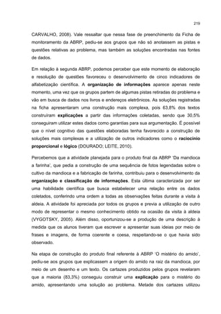 219
CARVALHO, 2008). Vale ressaltar que nessa fase de preenchimento da Ficha de
monitoramento da ABRP, pediu-se aos grupos que não só anotassem as pistas e
questões relativas ao problema, mas também as soluções encontradas nas fontes
de dados.
Em relação à segunda ABRP, podemos perceber que este momento de elaboração
e resolução de questões favoreceu o desenvolvimento de cinco indicadores de
alfabetização científica. A organização de informações aparece apenas neste
momento, uma vez que os grupos partem de algumas pistas retiradas do problema e
vão em busca de dados nos livros e endereços eletrônicos. As soluções registradas
na ficha apresentaram uma construção mais complexa, pois 63,8% dos textos
construíram explicações a partir das informações coletadas, sendo que 30,5%
conseguiram utilizar estes dados como garantias para sua argumentação. É possível
que o nível cognitivo das questões elaboradas tenha favorecido a construção de
soluções mais complexas e a utilização de outros indicadores como o raciocínio
proporcional e lógico (DOURADO; LEITE, 2010).
Percebemos que a atividade planejada para o produto final da ABRP ‘Da mandioca
a farinha’, que pedia a construção de uma sequência de fotos legendadas sobre o
cultivo da mandioca e a fabricação de farinha, contribuiu para o desenvolvimento da
organização e classificação de informações. Esta última caracterizada por ser
uma habilidade científica que busca estabelecer uma relação entre os dados
coletados, conferindo uma ordem a todas as observações feitas durante a visita à
aldeia. A atividade foi apreciada por todos os grupos e previa a utilização de outro
modo de representar o mesmo conhecimento obtido na ocasião da visita à aldeia
(VYGOTSKY, 2005). Além disso, oportunizou-se a produção de uma descrição à
medida que os alunos tiveram que escrever e apresentar suas ideias por meio de
frases e imagens, de forma coerente e coesa, respeitando-se o que havia sido
observado.
Na etapa de construção do produto final referente à ABRP ‘O mistério do amido’,
pediu-se aos grupos que explicassem a origem do amido na raiz da mandioca, por
meio de um desenho e um texto. Os cartazes produzidos pelos grupos revelaram
que a maioria (83,3%) conseguiu construir uma explicação para o mistério do
amido, apresentando uma solução ao problema. Metade dos cartazes utilizou
 