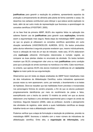 220
justificativas para garantir a resolução do problema, apresentando aspectos da
produção e armazenamento de alimento pela planta de forma coerente e coesa. Os
desenhos nos cartazes contribuíram para reforçar o que estava sendo explicado no
texto, além de ser outro modo de representação que favoreceu a aprendizagem de
conceitos científicos (VYGOTSKY, 2005).
Já na fase final da primeira ABRP, 66,6% dos registros feitos na aplicação dos
saberes fizeram uso de justificativas para garantir suas explicações, tornando
assim a argumentação mais segura. Nesta etapa da metodologia ABRP, esperava-
se que os grupos já utilizassem os conceitos científicos aprendidos em outra
situação semelhante (VASCONCELOS; ALMEIDA, 2012). Os textos produzidos
pelos alunos referentes à segunda proposta revelaram que, mesmo individualmente,
houve a utilização de mais de um tipo de indicador, neste caso, 87,5% elaboraram
uma explicação utilizando informações relacionadas à nutrição vegetal, ao
comparar as duas plantas citadas no enunciado da atividade. Os textos também
mostram que 59,3% conseguiram citar uma ou mais justificativas como condição
para que a produção do amido ocorresse na mandioca e no milho. Cabe reconhecer,
no entanto, que apenas 40,6% dos alunos mostraram evidências de um raciocínio
lógico na maior parte da sua argumentação.
Observamos que em todas as etapas analisadas da ABRP foram trabalhados mais
de dois indicadores de Alfabetização Científica; outros indicadores apareceram
poucas vezes ou nem apareceram, como, por exemplo, o levantamento e os testes
de hipóteses. Deve-se ressaltar que tais habilidades foram previstas e incorporadas
nos personagens fictícios do cenário proposto, a fim de que os alunos pudessem
progressivamente identificá-los por meio do recolhimento de pistas e fatos,
exemplificando com o trecho do cenário ‘O mistério do amido’ em que os alunos
elaboraram uma hipótese e uma atividade experimental para a origem do amido da
mandioca. Segundo Sasseron (2008), cabe ao professor, durante o planejamento
das atividades de registros, estar atento a quais habilidades científicas se deseja
trabalhar tendo em vista a alfabetização científica.
Podemos verificar que a etapa de formulação e resolução de problemas, prevista na
metodologia ABRP, favoreceu o trabalho com o maior número de indicadores de
alfabetização científica. Entre eles, a organização de informações, uma
 