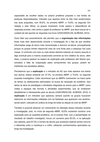 221
capacidade de recolher dados no próprio problema proposto e nas fontes de
pesquisa disponibilizadas, indicador que aparece entre os três mais evidenciados
nas duas propostas, com 45,6%, na primeira ABRP, e 10,8%, na segunda. Em
relação a esta última, os grupos mostraram muita espera e dependência de
respostas prontas, indo contra o papel do professor na ABRP, que deve buscar ter o
cuidado de não apontar as respostas nos livros (VASCONCELOS; ALMEIDA, 2012).
Outro fator que possivelmente não permitiu que a organização das informações
fosse mais bem desenvolvida durante a investigação foi o fato de que recolher
informações exige do aluno mais concentração e domínio na leitura, principalmente
porque os grupos tinham disponível mais de uma fonte para a pesquisa nas suas
mesas. O confronto com dois ou mais textos distintos tratando do mesmo assunto é
algo eventual para a maioria acostumada somente ao livro didático do aluno, além
disso, a postura passiva na espera da explicação pela professora são fatores que,
somados a falta de cooperação pelos componentes dos grupos, podem ter
interferido nos resultados obtidos.
Percebemos que a explicação é o indicador de AC que mais aparece nos textos
dos alunos: esteve presente em 47,3%, na primeira ABRP, e 75,6%, na segunda
proposta investigativa. Cabe reconhecer que as ABRPs mantiveram na maior parte
do tempo os adolescentes estimulados na busca da resolução do problema. Isso
talvez se deva às estratégias e atividades integradas ao ensino para a ABRP, como
visitas a espaços não formais e atividades experimentais, que se mostraram
desafiadoras e interessantes para os alunos (VASCONCELOS; ALMEIDA, 2012). A
explicação é um indicador que apareceu sempre quando os grupos buscaram
relacionar as informações coletadas com as hipóteses que aparecem nos cenários,
sendo assim, colocado em prática ao longo de todas as etapas do ciclo da ABRP.
Também é possível observar um crescimento na utilização desse indicador durante
a investigação, pois, no início da segunda ABRP, 63,8% souberam construir uma
explicação para as questões-problema. Já no produto final, com a apresentação do
resultado do trabalho investigado, houve um aumento para 83,3%, e na aplicação
dos saberes, para 87,5% o número de alunos que souberam explicar pontos comuns
e diferentes entre a mandioca e o milho, utilizando conhecimentos aprendidos ao
longo da investigação.
 