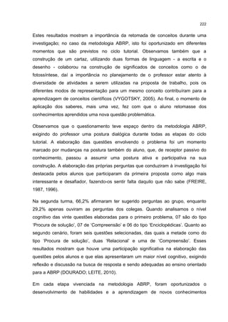 222
Estes resultados mostram a importância da retomada de conceitos durante uma
investigação; no caso da metodologia ABRP, isto foi oportunizado em diferentes
momentos que são previstos no ciclo tutorial. Observamos também que a
construção de um cartaz, utilizando duas formas de linguagem - a escrita e o
desenho - colaborou na construção de significados de conceitos como o de
fotossíntese, daí a importância no planejamento de o professor estar atento à
diversidade de atividades a serem utilizadas na proposta de trabalho, pois os
diferentes modos de representação para um mesmo conceito contribuíram para a
aprendizagem de conceitos científicos (VYGOTSKY, 2005). Ao final, o momento de
aplicação dos saberes, mais uma vez, fez com que o aluno retomasse dos
conhecimentos aprendidos uma nova questão problemática.
Observamos que o questionamento teve espaço dentro da metodologia ABRP,
exigindo do professor uma postura dialógica durante todas as etapas do ciclo
tutorial. A elaboração das questões envolvendo o problema foi um momento
marcado por mudanças na postura também do aluno, que, de receptor passivo do
conhecimento, passou a assumir uma postura ativa e participativa na sua
construção. A elaboração das próprias perguntas que conduziram à investigação foi
destacada pelos alunos que participaram da primeira proposta como algo mais
interessante e desafiador, fazendo-os sentir falta daquilo que não sabe (FREIRE,
1987, 1996).
Na segunda turma, 66,2% afirmaram ter sugerido perguntas ao grupo, enquanto
29,2% apenas ouviram as perguntas dos colegas. Quando analisamos o nível
cognitivo das vinte questões elaboradas para o primeiro problema, 07 são do tipo
‘Procura de solução’, 07 de ‘Compreensão’ e 06 do tipo ‘Enciclopédicas’. Quanto ao
segundo cenário, foram seis questões selecionadas, das quais a metade como do
tipo ‘Procura de solução’, duas ‘Relacional’ e uma de ‘Compreensão’. Esses
resultados mostram que houve uma participação significativa na elaboração das
questões pelos alunos e que elas apresentaram um maior nível cognitivo, exigindo
reflexão e discussão na busca de resposta e sendo adequadas ao ensino orientado
para a ABRP (DOURADO; LEITE, 2010).
Em cada etapa vivenciada na metodologia ABRP, foram oportunizados o
desenvolvimento de habilidades e a aprendizagem de novos conhecimentos
 