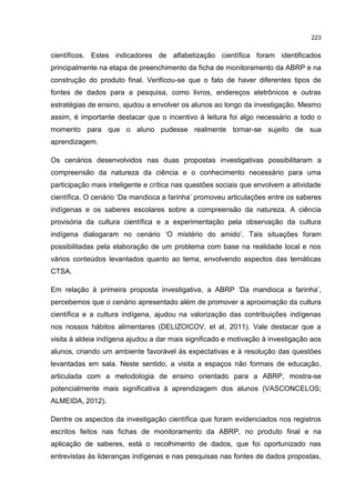 223
científicos. Estes indicadores de alfabetização científica foram identificados
principalmente na etapa de preenchimento da ficha de monitoramento da ABRP e na
construção do produto final. Verificou-se que o fato de haver diferentes tipos de
fontes de dados para a pesquisa, como livros, endereços eletrônicos e outras
estratégias de ensino, ajudou a envolver os alunos ao longo da investigação. Mesmo
assim, é importante destacar que o incentivo à leitura foi algo necessário a todo o
momento para que o aluno pudesse realmente tornar-se sujeito de sua
aprendizagem.
Os cenários desenvolvidos nas duas propostas investigativas possibilitaram a
compreensão da natureza da ciência e o conhecimento necessário para uma
participação mais inteligente e crítica nas questões sociais que envolvem a atividade
científica. O cenário ‘Da mandioca a farinha’ promoveu articulações entre os saberes
indígenas e os saberes escolares sobre a compreensão da natureza. A ciência
provisória da cultura científica e a experimentação pela observação da cultura
indígena dialogaram no cenário ‘O mistério do amido’. Tais situações foram
possibilitadas pela elaboração de um problema com base na realidade local e nos
vários conteúdos levantados quanto ao tema, envolvendo aspectos das temáticas
CTSA.
Em relação à primeira proposta investigativa, a ABRP ‘Da mandioca a farinha’,
percebemos que o cenário apresentado além de promover a aproximação da cultura
científica e a cultura indígena, ajudou na valorização das contribuições indígenas
nos nossos hábitos alimentares (DELIZOICOV, et al, 2011). Vale destacar que a
visita à aldeia indígena ajudou a dar mais significado e motivação à investigação aos
alunos, criando um ambiente favorável às expectativas e à resolução das questões
levantadas em sala. Neste sentido, a visita a espaços não formais de educação,
articulada com a metodologia de ensino orientado para a ABRP, mostra-se
potencialmente mais significativa à aprendizagem dos alunos (VASCONCELOS;
ALMEIDA, 2012).
Dentre os aspectos da investigação científica que foram evidenciados nos registros
escritos feitos nas fichas de monitoramento da ABRP, no produto final e na
aplicação de saberes, está o recolhimento de dados, que foi oportunizado nas
entrevistas às lideranças indígenas e nas pesquisas nas fontes de dados propostas,
 