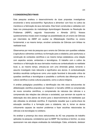 225
8 CONSIDERAÇÕES FINAIS
Esta pesquisa analisou o desenvolvimento de duas propostas investigativas
envolvendo o tema sociocientífico ‘Agricultura e alimentos’ com foco no cultivo da
mandioca e a fabricação de seus derivados. Elas foram construídas e validadas com
base nos pressupostos da metodologia Aprendizagem Baseada na Resolução de
Problemas (ABRP), segundo Vasconcelos e Almeida (2012). Nossos
questionamentos iniciais eram investigar as possibilidades de um ensino de Ciências
por intermédio da ABRP em auxiliar na Alfabetização Científica no ensino
fundamental, e ao mesmo tempo, envolver conteúdos de Ciências com ênfase na
realidade local.
Observamos por meio da pesquisa que o ensino de Ciências com questões voltadas
à agricultura e alimentos contribuiu na formação para a cidadania, pois oportunizou a
construção de conteúdos científicos e ao mesmo tempo estabeleceu uma relação
com aspectos sociais, ambientais e tecnológicos. O trabalho com o cultivo da
mandioca e a fabricação de seus derivados mostrou-se contextualizado na realidade
local, e, ao mesmo tempo, articulou-se com uma dimensão global, tornando o
assunto investigado mais relevante e significativo aos alunos. A contextualização
temática escolhida configura-se como uma opção favorável à discussão crítica de
questões científicas e tecnológicas e possibilita o confronto das diferenças entre a
cultura científica e outras culturas populares, como a cultura indígena.
A análise pedagógica possibilitou a identificação dos três eixos estruturantes da
alfabetização científica propostos por Sasseron e Carvalho (2008) (a compreensão
de novos conceitos científicos, a compreensão da natureza das ciências e a
compreensão das relações das ciências e sociedade), que serviram de suporte na
elaboração dos dois planos de ensino para o desenvolvimento de habilidades que
são utilizadas na atividade científica. É importante ressaltar que o ponto-chave da
educação científica é a formação para a cidadania, isto é, tornar os alunos
criticamente capazes de resolver problemas e fazer escolhas relacionadas às
ciências e às tecnologias no cotidiano.
Ao analisar a presença dos eixos estruturantes da AC nas propostas de trabalho
aplicadas na pesquisa, constatamos que na ABRP ‘Da mandioca à farinha’, os eixos
apareceram nas seis etapas analisadas da metodologia. Cabe, entretanto, destacar
 