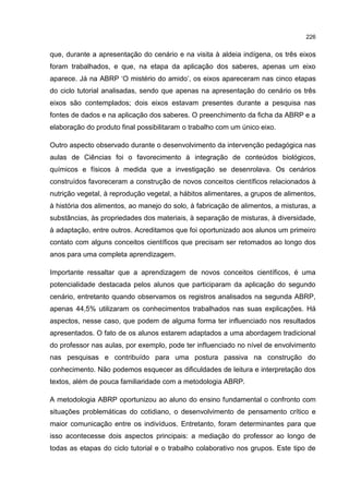 226
que, durante a apresentação do cenário e na visita à aldeia indígena, os três eixos
foram trabalhados, e que, na etapa da aplicação dos saberes, apenas um eixo
aparece. Já na ABRP ‘O mistério do amido’, os eixos apareceram nas cinco etapas
do ciclo tutorial analisadas, sendo que apenas na apresentação do cenário os três
eixos são contemplados; dois eixos estavam presentes durante a pesquisa nas
fontes de dados e na aplicação dos saberes. O preenchimento da ficha da ABRP e a
elaboração do produto final possibilitaram o trabalho com um único eixo.
Outro aspecto observado durante o desenvolvimento da intervenção pedagógica nas
aulas de Ciências foi o favorecimento à integração de conteúdos biológicos,
químicos e físicos à medida que a investigação se desenrolava. Os cenários
construídos favoreceram a construção de novos conceitos científicos relacionados à
nutrição vegetal, à reprodução vegetal, a hábitos alimentares, a grupos de alimentos,
à história dos alimentos, ao manejo do solo, à fabricação de alimentos, a misturas, a
substâncias, às propriedades dos materiais, à separação de misturas, à diversidade,
à adaptação, entre outros. Acreditamos que foi oportunizado aos alunos um primeiro
contato com alguns conceitos científicos que precisam ser retomados ao longo dos
anos para uma completa aprendizagem.
Importante ressaltar que a aprendizagem de novos conceitos científicos, é uma
potencialidade destacada pelos alunos que participaram da aplicação do segundo
cenário, entretanto quando observamos os registros analisados na segunda ABRP,
apenas 44,5% utilizaram os conhecimentos trabalhados nas suas explicações. Há
aspectos, nesse caso, que podem de alguma forma ter influenciado nos resultados
apresentados. O fato de os alunos estarem adaptados a uma abordagem tradicional
do professor nas aulas, por exemplo, pode ter influenciado no nível de envolvimento
nas pesquisas e contribuído para uma postura passiva na construção do
conhecimento. Não podemos esquecer as dificuldades de leitura e interpretação dos
textos, além de pouca familiaridade com a metodologia ABRP.
A metodologia ABRP oportunizou ao aluno do ensino fundamental o confronto com
situações problemáticas do cotidiano, o desenvolvimento de pensamento crítico e
maior comunicação entre os indivíduos. Entretanto, foram determinantes para que
isso acontecesse dois aspectos principais: a mediação do professor ao longo de
todas as etapas do ciclo tutorial e o trabalho colaborativo nos grupos. Este tipo de
 