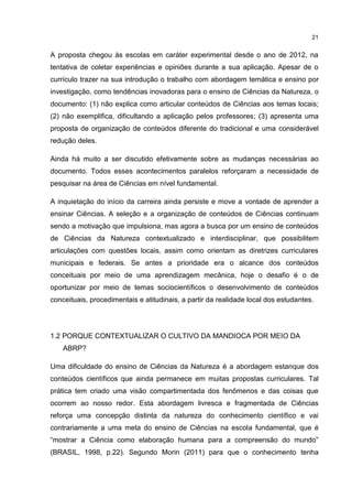 21
A proposta chegou às escolas em caráter experimental desde o ano de 2012, na
tentativa de coletar experiências e opiniões durante a sua aplicação. Apesar de o
currículo trazer na sua introdução o trabalho com abordagem temática e ensino por
investigação, como tendências inovadoras para o ensino de Ciências da Natureza, o
documento: (1) não explica como articular conteúdos de Ciências aos temas locais;
(2) não exemplifica, dificultando a aplicação pelos professores; (3) apresenta uma
proposta de organização de conteúdos diferente do tradicional e uma considerável
redução deles.
Ainda há muito a ser discutido efetivamente sobre as mudanças necessárias ao
documento. Todos esses acontecimentos paralelos reforçaram a necessidade de
pesquisar na área de Ciências em nível fundamental.
A inquietação do início da carreira ainda persiste e move a vontade de aprender a
ensinar Ciências. A seleção e a organização de conteúdos de Ciências continuam
sendo a motivação que impulsiona, mas agora a busca por um ensino de conteúdos
de Ciências da Natureza contextualizado e interdisciplinar, que possibilitem
articulações com questões locais, assim como orientam as diretrizes curriculares
municipais e federais. Se antes a prioridade era o alcance dos conteúdos
conceituais por meio de uma aprendizagem mecânica, hoje o desafio é o de
oportunizar por meio de temas sociocientíficos o desenvolvimento de conteúdos
conceituais, procedimentais e atitudinais, a partir da realidade local dos estudantes.
1.2 PORQUE CONTEXTUALIZAR O CULTIVO DA MANDIOCA POR MEIO DA
ABRP?
Uma dificuldade do ensino de Ciências da Natureza é a abordagem estanque dos
conteúdos científicos que ainda permanece em muitas propostas curriculares. Tal
prática tem criado uma visão compartimentada dos fenômenos e das coisas que
ocorrem ao nosso redor. Esta abordagem livresca e fragmentada de Ciências
reforça uma concepção distinta da natureza do conhecimento científico e vai
contrariamente a uma meta do ensino de Ciências na escola fundamental, que é
“mostrar a Ciência como elaboração humana para a compreensão do mundo”
(BRASIL, 1998, p.22). Segundo Morin (2011) para que o conhecimento tenha
 