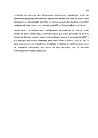 228
condições de apropriar dos fundamentos teóricos da metodologia, a fim de
desenvolver propostas de trabalho no ensino de Ciências com base na ABRP e que
almejassem a Alfabetização Científica no ensino fundamental. Justifica-se também
pela pouca familiaridade com a metodologia ABRP na Educação Básica do Brasil.
Nesse sentido, acredita-se que o detalhamento do processo de obtenção e de
análise de dados nesta pesquisa contribuirá para que outras pesquisas na área de
ensino de Ciências possam buscar mais resultados quanto à metodologia ABRP e
sua aplicação em escolas brasileiras, pois, como afirma Carvalho (2006, p. 14), “é
para esse processo de intercâmbio, de réplicas e tréplicas, de confirmações ou não
de resultados alcançados, que temos de nos preocupar com os aspectos
metodológicos de nossas pesquisas”.
 