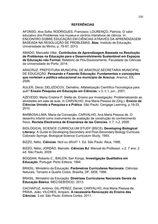 230
REFERÊNCIAS
AFONSO, Ana Sofia; RODRIGUES, Francisco; LOURENÇO, Patrícia. O valor
educativo dos Problemas nos museus e centros interativos de ciência. In:
ENCONTRO SOBRE EDUCAÇÃO EM CIÊNCIAS ATRAVÉS DA APRENDIZAGEM
BASEADA NA RESOLUÇÃO DE PROBLEMAS. Atas. Instituto de Educação.
Universidade do Minho, p. 79-97, 2013.
AMADO, Manuella Villar. Contributos da Aprendizagem Baseada na Resolução
de Problemas na Educação para o Desenvolvimento Sustentável em Espaços
de Educação não Formal. Relatório de Pós-Doutoramento. Faculdade de Ciências
da Universidade do Porto, 2014.
ARACRUZ. PREFEITURA MUNICIPAL DE ARACRUZ.SECRETARIA MUNICIPAL
DE EDUCAÇÃO. Pensando e Fazendo Educação: Fundamentos e concepções
que norteiam a política educacional no município de Aracruz. Aracruz, ES,
2006.
AULER, Décio; DELIZOICOV, Demétrio. Alfabetização Científico-Tecnológica para
quê? Ensaio Pesquisa em Educação em Ciências, v.3, n.1, jun., 2001.
AZEVEDO, Maria Cristina P. Stella de. Ensino por Investigação: Problematizando as
atividades em sala de aula. In CARVALHO, Ana Maria Pessoa de (Org.). Ensino de
Ciências Unindo a Pesquisa e a Prática. São Paulo: Cengage Learning, p.19-33,
2010.
BARBOSA-LIMA, Maria da Conceição; CARVALHO, Ana Maria Pessoa de. O
desenho infantil como instrumento de avaliação de construção do conhecimento
físico. Revista Electronica de Ensenánza de las Ciencias. V.7, n.2, 2008.
BIOLOGICAL SCIENCE CURRICULUM STUDY (BSCS). Developing Biological
Literacy: A Guide to Developing Secondary and Post-Secondary Biology Curricula.
Colorado Springs: Biological Science Curriculum Study, 1993.
BIZZO, Nélio. Ciências: fácil ou difícil? 1. Ed. São Paulo: Ática, 1998.
BIZZO, Nélio; JORDÃO, Marcelo. Ciências BJ: Manual do Professor. v.2, 7 ano, 2
ed. São Paulo, 2009
BOGDAN, Roberto C., BIKLEN, Sari Konpp. Investigação Qualitativa em
Educação. Portugal: Porto Editora, 1994.
BRASIL. Ministério da Educação. Parâmetros Curriculares Nacionais: Ciências
Naturais, Terceiro e Quarto Ciclos. Brasília, DF: SEB, 1998.
BRASIL. Ministério da Educação. Diretrizes Curriculares Nacionais Gerais da
Educação Básica. MEC/SEB/DICEI, 2013.
CACHAPUZ, António; GIL-PEREZ, Daniel; CARVALHO, Ana Maria Pessoa de;
PRAIA, João; VILCHES, Amparo. A necessária Renovação do Ensino das
Ciências. 3 ed. São Paulo: Editora Cortez, 2011.
 