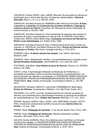 231
CACHAPUZ, António; PRAIA, João; JORGE, Manuela. Da educação em ciências às
orientações para o ensino das ciências: um repensar epistemológico. Ciência &
Educação, Bauru, v.10, n.3, p. 363-381, 2004.
CARVALHO, Ana Maria Pessoa de, BARBOSA-LIMA, Maria da Conceição. O Falar,
o escrever e o desenhar na construção de conceitos científicos. Linguagens,
Leituras e Ensino da Ciência. Campinas, SP: Mercado de Letras: Associação de
Leitura do Brasil, p.183-206, 1998.
CARVALHO, Ana Maria Pessoa de. Uma metodologia de pesquisa para estudar os
processos de ensino e aprendizagem em sala de aula. In: SANTOS, Flávia Maria
Teixeira dos, GRECA, Ileana Maria (Orgs.) A pesquisa em ensino de Ciências no
Brasil e suas metodologias. Ijuí: Editora Unijuí, 2006.
CARVALHO, Ana Maria Pessoa de (Org.) Critérios Estruturantes para o Ensino de
Ciências. In: CARVALHO, Ana Maria Pessoa de (Org.). Ensino de Ciências Unindo
a Pesquisa e a Prática. São Paulo: Cengage Learning, p.19-33, 2010.
CHASSOT, Attico. A ciência através dos tempos. 2 ed. reform. São Paulo:
Moderna, 2004.
CHASSOT, Attico. Alfabetização científica: uma possibilidade para a inclusão social.
Revista Brasileira da Educação, Jan/Fev/Mar/Abr, n.22, p.89-100, 2003.
COUTINHO, José Maria. Uma história do povo de Aracruz. Volume I e II, REITEM,
Aracruz, ES, 2006.
COSTA, Cíntia. A Aprendizagem Baseada na Resolução de Problemas e a
formulação de questões a partir de cenários disciplinares e transdisciplinares: um
estudo centrado nas Ciências e na Geografia. In: ENCONTRO SOBRE EDUCAÇÃO
EM CIÊNCIAS ATRAVÉS DA APRENDIZAGEM BASEADA NA RESOLUÇÃO DE
PROBLEMAS. Atas. Instituto de Educação. Universidade do Minho, p. 149-160,
2013.
DELIZOICOV, Demétrio; ANGOTTI, José André; PERNAMBUCO, Marta Maria
Ensino de Ciências: Fundamentos e Métodos. 4 ed. São Paulo: Cortez, 2011.
DOURADO, Luís, LEITE, Laurinda. Questionamentos em manuais escolares de
ciências: que contributos para a aprendizagem baseada na resolução de problemas
da ‘sustentabilidade na Terra’. Boletín das Ciencias (ENCIGA), n.71, nov., 2010.
DRIVER, Rosalind, ASOKO, Hilary, LEACH, John, MORTIMER, Eduardo, SCOTT,
Philip. Construindo conhecimento científico na sala de aula. Química Nova na
Escola. n. 9, mai., 1999.
FREIRE, Paulo. Pedagogia do oprimido. 17 ed. Rio de Janeiro: Paz e Terra, 1987.
FREIRE, Paulo. Pedagogia da Autonomia: Saberes necessários a prática
educativa. São Paulo: Paz e Terra, 1996.
GALVÃO, Cecília, ALMEIDA, Paulo. Os problemas sócio-científicos e a formação
científica dos cidadãos. In: ENCONTRO SOBRE EDUCAÇÃO EM CIÊNCIAS
ATRAVÉS DA APRENDIZAGEM BASEADA NA RESOLUÇÃO DE PROBLEMAS.
Atas. Instituto de Educação. Universidade do Minho, p. 33-47, 2013.
 