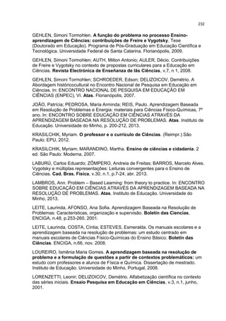232
GEHLEN, Simoni Tormohlen. A função do problema no processo Ensino-
aprendizagem de Ciências: contribuições de Freire e Vygotsky. Tese
(Doutorado em Educação). Programa de Pós-Graduação em Educação Científica e
Tecnológica. Universidade Federal de Santa Catarina. Florianópolis, 2009.
GEHLEN, Simoni Tormohlen; AUTH, Milton Antonio; AULER, Décio. Contribuições
de Freire e Vygotsky no contexto de propostas curriculares para a Educação em
Ciências. Revista Electrónica de Enseñanza de lãs Ciências, v.7, n 1, 2008.
GEHLEN, Simoni Tormohlen; SCHROEDER, Edson; DELIZOICOV, Demétrio. A
Abordagem históricocultural no Encontro Nacional de Pesquisa em Educação em
Ciências. In: ENCONTRO NACIONAL DE PESQUISA EM EDUCAÇÃO EM
CIÊNCIAS (ENPEC), VI. Atas. Florianópolis, 2007.
JOÃO, Patrícia; PEDROSA, Maria Arminda; REIS, Paulo. Aprendizagem Baseada
em Resolução de Problemas e Energia: materiais para Ciências Físico-Químicas, 7º
ano. In: ENCONTRO SOBRE EDUCAÇÃO EM CIÊNCIAS ATRAVÉS DA
APRENDIZAGEM BASEADA NA RESOLUÇÃO DE PROBLEMAS. Atas. Instituto de
Educação. Universidade do Minho, p. 200-212, 2013.
KRASILCHIK, Myriam. O professor e o currículo de Ciências. (Reimpr.) São
Paulo: EPU, 2012.
KRASILCHIK, Myriam; MARANDINO, Martha. Ensino de ciências e cidadania. 2
ed. São Paulo: Moderna, 2007.
LABURÚ, Carlos Eduardo; ZÔMPERO, Andreia de Freitas; BARROS, Marcelo Alves.
Vygotsky e múltiplas representações: Leituras convergentes para o Ensino de
Ciências. Cad. Bras. Física, v.30, n.1, p.7-24, abr. 2013.
LAMBROS, Ann. Problem – Based Learning: from theory to practice. In: ENCONTRO
SOBRE EDUCAÇÃO EM CIÊNCIAS ATRAVÉS DA APRENDIZAGEM BASEADA NA
RESOLUÇÃO DE PROBLEMAS. Atas. Instituto de Educação. Universidade do
Minho, 2013.
LEITE, Laurinda, AFONSO, Ana Sofia. Aprendizagem Baseada na Resolução de
Problemas: Características, organização e supervisão. Boletín das Ciencias,
ENCIGA, n.48, p.253-260, 2001.
LEITE, Laurinda, COSTA, Cíntia; ESTEVES, Esmeralda. Os manuais escolares e a
aprendizagem baseada na resolução de problemas: um estudo centrado em
manuais escolares de Ciências Físico-Químicas do Ensino Básico. Boletín das
Ciências. ENCIGA, n.66, nov. 2008.
LOUREIRO, Ismênia Maria Gomes. A aprendizagem baseada na resolução de
problema e a formulação de questões a partir de contextos problemáticos: um
estudo com professores e alunos de Física e Química. Dissertação de mestrado.
Instituto de Educação. Universidade do Minho, Portugal, 2008.
LORENZETTI, Leonir; DELIZOICOV, Demétrio. Alfabetização científica no contexto
das séries iniciais. Ensaio Pesquisa em Educação em Ciências, v.3, n.1, junho,
2001.
 