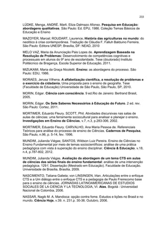 233
LÜDKE, Menga, ANDRÉ. Marli. Eliza Dalmazo Afonso. Pesquisa em Educação:
abordagens qualitativas. São Paulo: Ed. EPU, 1986. Coleção Temas Básicos de
Educação e Ensino
MAZOYER, Marcel; ROUDART, Laurence. História das agriculturas no mundo: do
neolítico à crise contemporânea. Tradução de Cláudia F. Falluh Balduino Ferreira.
São Paulo: Editora UNESP; Brasília, DF: NEAD, 2010
MELO VAZ, Maria da Anunciação Pais Lopes de. Aprendizagem Baseada na
Resolução de Problemas: Desenvolvimento de competências cognitivas e
processuais em alunos do 9º ano de escolaridade. Tese (doutorado) Instituto
Politécnico de Bragança, Escola Superior de Educação, 2011.
MIZUKAMI, Maria da Graça Nicoletti. Ensino: as abordagens do processo. São
Paulo: EDU, 1986.
MORAES, Jerusa Vilhena. A alfabetização científica, a resolução de problemas e
o exercício da cidadania. Uma proposta para o ensino de geografia. Tese
(Faculdade de Educação) Universidade de São Paulo, São Paulo, SP, 2010.
MORIN, Edgar. Ciência com consciência. 9 ed.Rio de Janeiro: Bertrand Brasil,
2005.
MORIN, Edgar. Os Sete Saberes Necessários à Educação do Futuro. 2 ed. rev.
São Paulo: Cortez, 2011.
MORTIMER, Eduardo Fleury. SCOTT, Phil. Atividades discursivas nas salas de
aulas de ciências: uma ferramenta sociocultural para analisar e planejar o ensino.
Investigações em Ensino de Ciências, v.7, n.3, p.283-306, 2002.
MORTIMER, Eduardo Fleury. CARVALHO, Ana Maria Pessoa de. Referenciais
Teóricos para análise do processo de ensino de Ciências. Cadernos de Pesquisa,
São Paulo, n.96, p. 5-14, fev. 1996.
MUNDIM, Julianda Viégas; SANTOS, Wildson Luiz Pereira. Ensino de Ciências no
Ensino Fundamental por meio de temas sociocientíficos: análise de uma prática
pedagógica com vista à superação do ensino disciplinar. Ciência & Educação. v.18,
n.4, p.787-802, 2012.
MUNDIM, Julianda Viégas. Avaliação da abordagem de um tema CTS em aulas
de ciências das séries finais do ensino fundamental: análise de uma intervenção
pedagógica. 129 f. Dissertação (Mestrado em Educação). Faculdade de Educação.
Universidade de Brasília, Brasília, 2009.
NASCIMENTO, Tatiana Galieta; von LINSINGEN, Irlan. Articulações entre o enfoque
CTS e a Um diálogo entre o enfoque CTS e a pedagogia de Paulo Freirecomo base
para o ensino de ciências. JORNADAS LATINOAMERICANAS DE ESTUDIOS
SOCIALES DE LA CIENCIA Y LA TECNOLOGIA, VI. Atas. Bogotá : Universidad
Nacional de Colombia, 2006.
NASSAR, Nagib M. A. Mandioca: opção contra fome. Estudos e lições no Brasil e no
mundo. Ciência Hoje. v.39. n. 231.p. 30-36. Outubro, 2006.
 