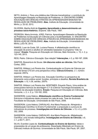 234
NETO, António J. Para uma didática das Ciências transdiciplinar: o contributo da
Aprendizagem Baseada na Resolução de Problemas. In: ENCONTRO SOBRE
EDUCAÇÃO EM CIÊNCIAS ATRAVÉS DA APRENDIZAGEM BASEADA NA
RESOLUÇÃO DE PROBLEMAS. Atas. Instituto de Educação. Universidade do
Minho, p. 22-32, 2013.
OLIVEIRA, Martha Kohl de Vygotsky Aprendizado e desenvolvimento um
processo sócio-histórico. Scipione. São Paulo, 1997.
PEDROSA, Maria Arminda; JOÃO, Patrícia. Aprendizagem Baseada na Resolução
de Problemas na Educação em Ciências para a Sustentabilidade. In: ENCONTRO
SOBRE EDUCAÇÃO EM CIÊNCIAS ATRAVÉS DA APRENDIZAGEM BASEADA NA
RESOLUÇÃO DE PROBLEMAS. Atas. Instituto de Educação. Universidade do
Minho, p.63-78, 2013.
RAMOS, Luan da Costa, SÁ, Luciana Passos. A alfabetização científica na
educação de jovens e adultos em atividades baseadas no programa “mão na
massa”. Ensaio: Pesquisa em Educação em Ciências, Belo Horizonte, v. 15, n. 2, p.
123-140, 2013.
REIS, Pedro. Ciência e Educação: Que relação? Interacções, n 3, p.160-187, 2006.
SANTOS, Boaventura de Sousa. Um discurso sobre as ciências. São Paulo:
Cortez, 2003.
SANTOS, Wildson Luiz Pereira dos. Contextualização no Ensino de Ciências por
meio de temas CTS em uma perspectiva crítica. Ciência & Ensino, v.1, número
especial, 2007a.
SANTOS, Wildson Luiz Pereira dos. Educação Científica na perspectiva de
letramento como prática social: funções, princípios e desafios. Revista Brasileira de
Educação. v.12, n.36, set/dez, 2007b.
SANTOS, Wildson Luiz Pereira dos; MORTIMER, Eduardo Fleury. Uma análise de
pressupostos teóricos da abordagem C-T-S (Ciência-Tecnologia-Sociedade) no
contexto da educação brasileira. Ensaio: Pesquisa em Educação em Ciências, Belo
Horizonte, v. 2, n. 2, p. 133-162, 2002.
SASSERON, Lúcia Helena. Alfabetização científica no Ensino Fundamental:
Estrutura e Indicadores deste processo em sala de aula. Tese de doutorado.
Faculdade de Educação. Universidade de São Paulo, 2008.
SASSERON, Lúcia Helena; CARVALHO, Ana Maria Pessoa de. Almejando a
Alfabetização Científica no Ensino Fundamental: a proposição e a procura de
indicadores do processo. Investigações em Ensino de Ciências. v.13, n.3, p.333-
352, 2008.
SASSERON, Lúcia Helena; CARVALHO, Ana Maria Pessoa de. Alfabetização
Científica: uma revisão bibliográfica. Investigações em Ensino de Ciências. v.6,
n.1, p.59-71, 2011.
SILVA, Evanildo Lopes da. Contextualização no Ensino de Química: ideias e
proposições de um grupo de professores. Dissertação (Mestrado em Ensino de
Ciências) Instituto de Química. Universidade de São Paulo, São Paulo, SP, 2007.
 