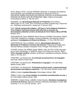 235
SILVA, Marisa; LEITE, Laurinda; PEREIRA, Alexandra. A resolução de problemas
sócio-científicos: que competências evidenciam os alunos de 7ºano? In:
ENCONTRO SOBRE EDUCAÇÃO EM CIÊNCIAS ATRAVÉS DA APRENDIZAGEM
BASEADA NA RESOLUÇÃO DE PROBLEMAS. Atas. Instituto de Educação.
Universidade do Minho, p. 186-198, 2013.
SHULMAN, Lee. Aprendizagem Baseada em Problemas. Com Ciência
SBPC/Labjor. N.115, 10 fev. 2010. Entrevista concedida a Daniela Ingui. Disponível
em: <http//www.comciencia.br>. Acesso em: 31 de mar. 2014.
VALE. Estudo componente Indígena – ECI para a Terra Indígenas Comboios e
Terra Indígena Tupiniquim-Guarani (ES) referente ao processo de
licenciamento ambiental corretivo da Estrada de Ferro Vitória a Minas (EFVM).
Brasília: 2013.
VASCONCELOS, Clara; AMADOR, Maria Filomena; SOARES, Rosa Bento; PINTO,
Tania Filipa. Questionar, investigar e resolver problemas: reconstruindo cenários
geológicos. Investigações em Ensino de Ciências. v 17 (3), p.709-720, 2012.
VASCONCELOS, Clara; ALMEIDA, Antonio. Aprendizagem Baseada na
Resolução de Problemas no Ensino das Ciências: Propostas de trabalho para
Ciências Naturais, Biologia e Geografia. Porto, Portugal: Porto Editora, 2012.
VILCHES, Amparo; GIL PÉREZ, Daniel; PRAIA, João. De CTS a CTSA: educação
por um futuro sustentável. In: SANTOS, Wilson Luiz Pereira dos, AULER , Décio.
CTS e educação científica: desafios, tendências e resultados de pesquisa. Brasília.
UNB. p. 161-184. 2011
VYGOTSKY, Lev Semenovich. A construção do pensamento e da linguagem.
São Paulo: Martins Fontes, 2001.
VYGOTSKY, Lev Semenovich. Pensamento e Linguagem. 3 ed. São Paulo:
Martins Fontes, 2005.
VYGOTSKY, Lev Semenovich. A formação social da mente: o desenvolvimento
dos processos psicológicos superiores. 7. Ed. São Paulo: Martins Fontes, 2007
ZABALA, Antoni. A prática Educativa. Porto Alegre: Artmed, 1998.
ZABALA, Antoni. (org) Como trabalhar os conteúdos procedimentais em aula. 2
ed. Porto Alegre: Editora Artmed, 1999.
ZÔMPERO, Andreia Freitas; LABURÚ, Carlos Eduardo. Atividades Investigativas
no Ensino de Ciências: Aspectos históricos e diferentes abordagens. Ensaio. Belo
Horizonte, V.13, n.3, p.67-80, set-dez, , 2011.
 