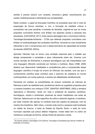 22
sentido é preciso situá-lo num contexto, tornando-o global, reconhecendo seu
caráter multidimensional e enfrentando sua complexidade.
Neste contexto, o papel da Educação Científica na sociedade atual não é mais de
preparação de futuros cientistas, e, sim, a formação de cidadãos críticos e
conscientes nas suas escolhas e tomadas de decisões, exigindo-se que as novas
propostas curriculares tenham uma ênfase nos aspectos sociais e pessoais dos
estudantes. (CACHAPUZ, 2011). Esta mesma abordagem tem o movimento Ciência-
Tecnologia-Sociedade-Ambiente – CTSA que defende propostas curriculares com
ênfase na contextualização dos conteúdos científicos, tornando-os mais socialmente
relevantes e com o compromisso com o desenvolvimento da capacidade de tomada
de decisão (SANTOS, 2007a).
Aprender Ciências hoje se tornou uma condição essencial para o cidadão que
deseja compreender a sociedade e atuar criticamente sobre ela. Vivemos num
mundo cercado de fenômenos e avanços tecnológicos que são interpretados com
uma linguagem diferente construída por homens e mulheres. Bizzo (1998, 2009)
destaca que desenvolver habilidades e competências para a compreensão dessa
linguagem científica é função do ensino de Ciências nas escolas, uma vez que o
conhecimento científico pode contribuir para o exercício da cidadania no mundo
contemporâneo; em outras palavras, é preciso ser alfabetizado cientificamente.
Pensando em analisar as possibilidades de ensinar conteúdos de Ciências da
Natureza a partir da realidade local, escolhemos dentre as sugestões propostas para
o contexto brasileiro com enfoque CTSA1
(SANTOS; MORTIMER, 2002) a temática
‘Agricultura e Alimentos’, tendo em vista a amplitude de aspectos científicos,
tecnológicos, sociais e ambientais, possíveis de serem trabalhados nas aulas de
Ciências. Optamos por um tipo específico de cultivo e alimento regional, a mandioca,
por estar inserida não apenas no contexto local dos sujeitos da pesquisa, mas da
maioria dos brasileiros. Além disso, a escola onde ocorre a pesquisa está localizada
na cidade de Aracruz, a leste do Estado do Espírito Santo, e sede do único
município capixaba que possui aldeias indígenas, muitas delas tem no cultivo da
mandioca e produção de farinha, ambas fontes de alimento e renda.
1
Os autores adotam a abordagem CTS (Ciência, Tecnologia e Sociedade) para discutir modelos de
propostas curriculares.
 