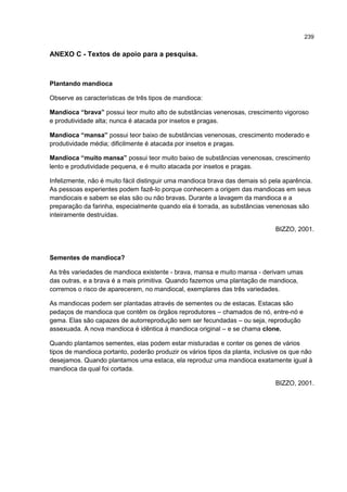 239
ANEXO C - Textos de apoio para a pesquisa.
Plantando mandioca
Observe as características de três tipos de mandioca:
Mandioca “brava” possui teor muito alto de substâncias venenosas, crescimento vigoroso
e produtividade alta; nunca é atacada por insetos e pragas.
Mandioca “mansa” possui teor baixo de substâncias venenosas, crescimento moderado e
produtividade média; dificilmente é atacada por insetos e pragas.
Mandioca “muito mansa” possui teor muito baixo de substâncias venenosas, crescimento
lento e produtividade pequena, e é muito atacada por insetos e pragas.
Infelizmente, não é muito fácil distinguir uma mandioca brava das demais só pela aparência.
As pessoas experientes podem fazê-lo porque conhecem a origem das mandiocas em seus
mandiocais e sabem se elas são ou não bravas. Durante a lavagem da mandioca e a
preparação da farinha, especialmente quando ela é torrada, as substâncias venenosas são
inteiramente destruídas.
BIZZO, 2001.
Sementes de mandioca?
As três variedades de mandioca existente - brava, mansa e muito mansa - derivam umas
das outras, e a brava é a mais primitiva. Quando fazemos uma plantação de mandioca,
corremos o risco de aparecerem, no mandiocal, exemplares das três variedades.
As mandiocas podem ser plantadas através de sementes ou de estacas. Estacas são
pedaços de mandioca que contêm os órgãos reprodutores – chamados de nó, entre-nó e
gema. Elas são capazes de autorreprodução sem ser fecundadas – ou seja, reprodução
assexuada. A nova mandioca é idêntica à mandioca original – e se chama clone.
Quando plantamos sementes, elas podem estar misturadas e conter os genes de vários
tipos de mandioca portanto, poderão produzir os vários tipos da planta, inclusive os que não
desejamos. Quando plantamos uma estaca, ela reproduz uma mandioca exatamente igual à
mandioca da qual foi cortada.
BIZZO, 2001.
 