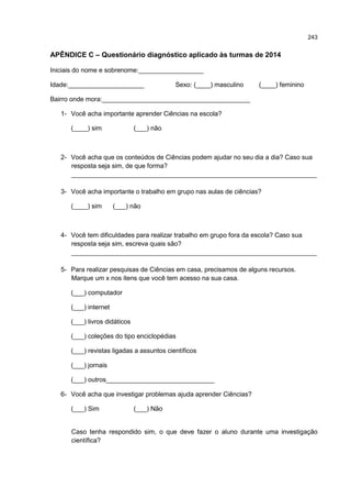 243
APÊNDICE C – Questionário diagnóstico aplicado às turmas de 2014
Iniciais do nome e sobrenome:__________________
Idade:_____________________ Sexo: (____) masculino (____) feminino
Bairro onde mora:_________________________________________
1- Você acha importante aprender Ciências na escola?
(____) sim (___) não
2- Você acha que os conteúdos de Ciências podem ajudar no seu dia a dia? Caso sua
resposta seja sim, de que forma?
____________________________________________________________________
3- Você acha importante o trabalho em grupo nas aulas de ciências?
(____) sim (___) não
4- Você tem dificuldades para realizar trabalho em grupo fora da escola? Caso sua
resposta seja sim, escreva quais são?
____________________________________________________________________
5- Para realizar pesquisas de Ciências em casa, precisamos de alguns recursos.
Marque um x nos itens que você tem acesso na sua casa.
(___) computador
(___) internet
(___) livros didáticos
(___) coleções do tipo enciclopédias
(___) revistas ligadas a assuntos científicos
(___) jornais
(___) outros______________________________
6- Você acha que investigar problemas ajuda aprender Ciências?
(___) Sim (___) Não
Caso tenha respondido sim, o que deve fazer o aluno durante uma investigação
científica?
 