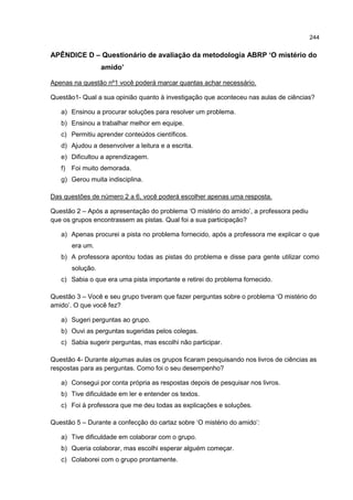 244
APÊNDICE D – Questionário de avaliação da metodologia ABRP ‘O mistério do
amido’
Apenas na questão nº1 você poderá marcar quantas achar necessário.
Questão1- Qual a sua opinião quanto à investigação que aconteceu nas aulas de ciências?
a) Ensinou a procurar soluções para resolver um problema.
b) Ensinou a trabalhar melhor em equipe.
c) Permitiu aprender conteúdos científicos.
d) Ajudou a desenvolver a leitura e a escrita.
e) Dificultou a aprendizagem.
f) Foi muito demorada.
g) Gerou muita indisciplina.
Das questões de número 2 a 6, você poderá escolher apenas uma resposta.
Questão 2 – Após a apresentação do problema ‘O mistério do amido’, a professora pediu
que os grupos encontrassem as pistas. Qual foi a sua participação?
a) Apenas procurei a pista no problema fornecido, após a professora me explicar o que
era um.
b) A professora apontou todas as pistas do problema e disse para gente utilizar como
solução.
c) Sabia o que era uma pista importante e retirei do problema fornecido.
Questão 3 – Você e seu grupo tiveram que fazer perguntas sobre o problema ‘O mistério do
amido’. O que você fez?
a) Sugeri perguntas ao grupo.
b) Ouvi as perguntas sugeridas pelos colegas.
c) Sabia sugerir perguntas, mas escolhi não participar.
Questão 4- Durante algumas aulas os grupos ficaram pesquisando nos livros de ciências as
respostas para as perguntas. Como foi o seu desempenho?
a) Consegui por conta própria as respostas depois de pesquisar nos livros.
b) Tive dificuldade em ler e entender os textos.
c) Foi à professora que me deu todas as explicações e soluções.
Questão 5 – Durante a confecção do cartaz sobre ‘O mistério do amido’:
a) Tive dificuldade em colaborar com o grupo.
b) Queria colaborar, mas escolhi esperar alguém começar.
c) Colaborei com o grupo prontamente.
 