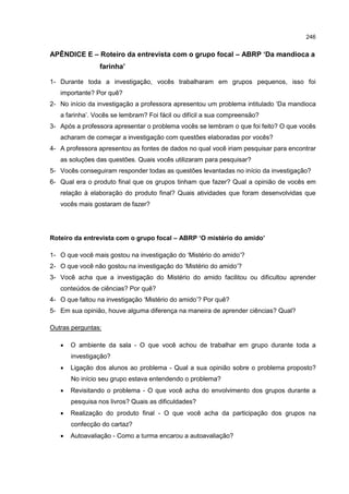 246
APÊNDICE E – Roteiro da entrevista com o grupo focal – ABRP ‘Da mandioca a
farinha’
1- Durante toda a investigação, vocês trabalharam em grupos pequenos, isso foi
importante? Por quê?
2- No início da investigação a professora apresentou um problema intitulado ‘Da mandioca
a farinha’. Vocês se lembram? Foi fácil ou difícil a sua compreensão?
3- Após a professora apresentar o problema vocês se lembram o que foi feito? O que vocês
acharam de começar a investigação com questões elaboradas por vocês?
4- A professora apresentou as fontes de dados no qual você iriam pesquisar para encontrar
as soluções das questões. Quais vocês utilizaram para pesquisar?
5- Vocês conseguiram responder todas as questões levantadas no início da investigação?
6- Qual era o produto final que os grupos tinham que fazer? Qual a opinião de vocês em
relação à elaboração do produto final? Quais atividades que foram desenvolvidas que
vocês mais gostaram de fazer?
Roteiro da entrevista com o grupo focal – ABRP ‘O mistério do amido’
1- O que você mais gostou na investigação do ‘Mistério do amido’?
2- O que você não gostou na investigação do ‘Mistério do amido’?
3- Você acha que a investigação do Mistério do amido facilitou ou dificultou aprender
conteúdos de ciências? Por quê?
4- O que faltou na investigação ‘Mistério do amido’? Por quê?
5- Em sua opinião, houve alguma diferença na maneira de aprender ciências? Qual?
Outras perguntas:
 O ambiente da sala - O que você achou de trabalhar em grupo durante toda a
investigação?
 Ligação dos alunos ao problema - Qual a sua opinião sobre o problema proposto?
No início seu grupo estava entendendo o problema?
 Revisitando o problema - O que você acha do envolvimento dos grupos durante a
pesquisa nos livros? Quais as dificuldades?
 Realização do produto final - O que você acha da participação dos grupos na
confecção do cartaz?
 Autoavaliação - Como a turma encarou a autoavaliação?
 