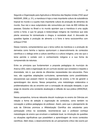23
Segundo a Organização para Agricultura e Alimentos das Nações Unidas (FAO apud
NASSAR, 2006, p. 31), a mandioca é hoje a mais importante cultura de subsistência
tropical do mundo e a quarta mais importante cultura de produção de alimentos do
mundo. Sua raiz e seus subprodutos são consumidos por mais de 800 milhões de
pessoas. Estudos no Brasil e no mundo apontam que a mandioca é uma opção
contra a fome, e que foi graças à biotecnologia indígena da mandioca que esta
planta venenosa foi domesticada e chegou à sociedade atual. A discussão de
questões ligadas à produção de alimento e à fome é tema sociocientífico com
enfoque CTSA
Dessa maneira, compreendemos que o tema cultivo da mandioca e a produção de
derivados como farinha e tapioca oportunizam o desenvolvimento de conteúdos
científicos e o diálogo entre a cultura científica e a cultura indígena, uma vez que o
tema permite o contato com o conhecimento indígena e a sua forma de
compreensão da natureza.
Entre os princípios que fundamentam a proposta pedagógica do município de
Aracruz (ES), está a organização de um currículo escolar que considere e respeite a
diversidade, isto é, que atenda às diferentes necessidades dos educandos. Para
isso, são sugeridas adaptações curriculares, apresentadas como possibilidades
educacionais que possam intervir na organização do ensino, a fim de garantir a
aprendizagem dos alunos. Nessa perspectiva, uma metodologia colaborativa e
problematizadora vão ao encontro com a concepção de educação desejada, o que
exige do docente uma constante atualização e reflexão de sua prática (ARACRUZ,
2006).
Nessa perspectiva, torna-se relevante discutir mudanças no ensino de Ciências em
relação a forma de seleção e organização de conteúdos, como também na
concepção e prática pedagógica do professor. Assim, para que o planejamento de
aula de Ciências promova a Alfabetização Científica dos estudantes para
participação crítica na sociedade, recomenda-se que o professor conheça
metodologias de ensino que envolvam a realidade local, na introdução de questões
ou situações significativas que possibilitem a aprendizagem de novos conteúdos
científicos. Além disso, o desenvolvimento de um pensamento crítico não ocorre por
 
