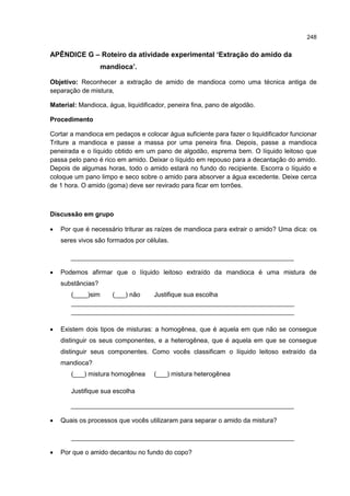 248
APÊNDICE G – Roteiro da atividade experimental ‘Extração do amido da
mandioca’.
Objetivo: Reconhecer a extração de amido de mandioca como uma técnica antiga de
separação de mistura,
Material: Mandioca, água, liquidificador, peneira fina, pano de algodão.
Procedimento
Cortar a mandioca em pedaços e colocar água suficiente para fazer o liquidificador funcionar
Triture a mandioca e passe a massa por uma peneira fina. Depois, passe a mandioca
peneirada e o líquido obtido em um pano de algodão, esprema bem. O líquido leitoso que
passa pelo pano é rico em amido. Deixar o líquido em repouso para a decantação do amido.
Depois de algumas horas, todo o amido estará no fundo do recipiente. Escorra o líquido e
coloque um pano limpo e seco sobre o amido para absorver a água excedente. Deixe cerca
de 1 hora. O amido (goma) deve ser revirado para ficar em torrões.
Discussão em grupo
 Por que é necessário triturar as raízes de mandioca para extrair o amido? Uma dica: os
seres vivos são formados por células.
______________________________________________________________
 Podemos afirmar que o líquido leitoso extraído da mandioca é uma mistura de
substâncias?
(____)sim (___) não Justifique sua escolha
______________________________________________________________
______________________________________________________________
 Existem dois tipos de misturas: a homogênea, que é aquela em que não se consegue
distinguir os seus componentes, e a heterogênea, que é aquela em que se consegue
distinguir seus componentes. Como vocês classificam o líquido leitoso extraído da
mandioca?
(___) mistura homogênea (___) mistura heterogênea
Justifique sua escolha
______________________________________________________________
 Quais os processos que vocês utilizaram para separar o amido da mistura?
______________________________________________________________
 Por que o amido decantou no fundo do copo?
 