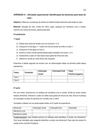 249
APÊNDICE H – Atividade experimental ‘Identificação de alimentos pelo teste do
iodo’.
Objetivo: Observar a presença de amido em determinados alimentos pelo teste do iodo.
Material: Solução de iodo, amido de milho, água, pedaços de mandioca crua e cozida,
suporte com tubos de ensaio, pipeta graduada.
Procedimento
1ª parte
a) Rotule dois tubos de ensaio com os números 1 e 2.
b) Coloque 6 ml de água + 1 colher de chá de amido de milho no tubo 1.
c) Coloque 6 ml de água no tubo 2.
d) Anote as cores iniciais apresentadas pelas soluções nos tubos 1 e 2.
e) Acrescente a cada um dos tubos duas gotas de tintura de iodo.
f) Observe e anote as cores finais das soluções.
Preencha a tabela seguinte de acordo com as observações feitas na primeira parte dessa
experiência.
Tubos Conteúdo
Coloração
inicial
Coloração final Teste
Positivo/negativo
Tubo 1
Tubo 2
2ª parte
Em sua mesa, encontra-se um pedaço de mandioca crua e cozida. Anote as cores iniciais
desses alimentos. Adicione a cada um deles duas gotas de tintura de iodo. Houve mudança
de coloração na área do alimento em contato com o iodo?
Complete a tabela com as observações feitas na 2ª parte da experiência.
Alimentos Coloração inicial Coloração final Resultado
Mandioca crua
Mandioca cozida
Problematização: Que método químico foi utilizado para identificar o amido nos alimentos?
Com qual coloração este reagente identifica o amido nos alimentos? Que tubo de ensaio foi
usado como controle? Explique.
 