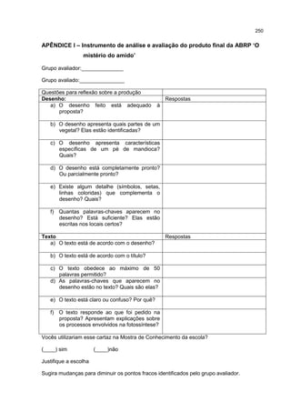 250
APÊNDICE I – Instrumento de análise e avaliação do produto final da ABRP ‘O
mistério do amido’
Grupo avaliador:______________
Grupo avaliado:_______________
Questões para reflexão sobre a produção
Desenho: Respostas
a) O desenho feito está adequado à
proposta?
b) O desenho apresenta quais partes de um
vegetal? Elas estão identificadas?
c) O desenho apresenta características
específicas de um pé de mandioca?
Quais?
d) O desenho está completamente pronto?
Ou parcialmente pronto?
e) Existe algum detalhe (símbolos, setas,
linhas coloridas) que complementa o
desenho? Quais?
f) Quantas palavras-chaves aparecem no
desenho? Está suficiente? Elas estão
escritas nos locais certos?
Texto Respostas
a) O texto está de acordo com o desenho?
b) O texto está de acordo com o título?
c) O texto obedece ao máximo de 50
palavras permitido?
d) As palavras-chaves que aparecem no
desenho estão no texto? Quais são elas?
e) O texto está claro ou confuso? Por quê?
f) O texto responde ao que foi pedido na
proposta? Apresentam explicações sobre
os processos envolvidos na fotossíntese?
Vocês utilizariam esse cartaz na Mostra de Conhecimento da escola?
(____) sim (____)não
Justifique a escolha
Sugira mudanças para diminuir os pontos fracos identificados pelo grupo avaliador.
 