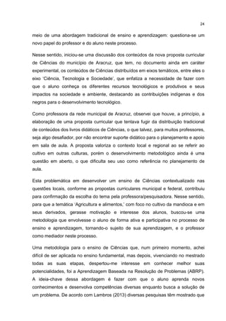 24
meio de uma abordagem tradicional de ensino e aprendizagem: questiona-se um
novo papel do professor e do aluno neste processo.
Nesse sentido, iniciou-se uma discussão dos conteúdos da nova proposta curricular
de Ciências do município de Aracruz, que tem, no documento ainda em caráter
experimental, os conteúdos de Ciências distribuídos em eixos temáticos, entre eles o
eixo ‘Ciência, Tecnologia e Sociedade’, que enfatiza a necessidade de fazer com
que o aluno conheça os diferentes recursos tecnológicos e produtivos e seus
impactos na sociedade e ambiente, destacando as contribuições indígenas e dos
negros para o desenvolvimento tecnológico.
Como professora da rede municipal de Aracruz, observei que houve, a princípio, a
elaboração de uma proposta curricular que tentava fugir da distribuição tradicional
de conteúdos dos livros didáticos de Ciências, o que talvez, para muitos professores,
seja algo desafiador, por não encontrar suporte didático para o planejamento e apoio
em sala de aula. A proposta valoriza o contexto local e regional ao se referir ao
cultivo em outras culturas, porém o desenvolvimento metodológico ainda é uma
questão em aberto, o que dificulta seu uso como referência no planejamento de
aula.
Esta problemática em desenvolver um ensino de Ciências contextualizado nas
questões locais, conforme as propostas curriculares municipal e federal, contribuiu
para confirmação da escolha do tema pela professora/pesquisadora. Nesse sentido,
para que a temática ‘Agricultura e alimentos,’ com foco no cultivo da mandioca e em
seus derivados, gerasse motivação e interesse dos alunos, buscou-se uma
metodologia que envolvesse o aluno de forma ativa e participativa no processo de
ensino e aprendizagem, tornando-o sujeito de sua aprendizagem, e o professor
como mediador neste processo.
Uma metodologia para o ensino de Ciências que, num primeiro momento, achei
difícil de ser aplicada no ensino fundamental, mas depois, vivenciando no mestrado
todas as suas etapas, despertou-me interesse em conhecer melhor suas
potencialidades, foi a Aprendizagem Baseada na Resolução de Problemas (ABRP).
A ideia-chave dessa abordagem é fazer com que o aluno aprenda novos
conhecimentos e desenvolva competências diversas enquanto busca a solução de
um problema. De acordo com Lambros (2013) diversas pesquisas têm mostrado que
 