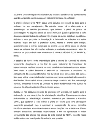 25
a ABRP é uma estratégia educacional muito eficaz na construção do conhecimento
quando comparada a uma abordagem tradicional centrada no professor.
O ensino orientado pela ABRP segue uma estrutura que servirá de base para o
professor no seu planejamento. Na primeira etapa, há a elaboração e a
apresentação do cenário problemático que constitui o ponto de partida da
aprendizagem. Na segunda etapa, os alunos formulam questões-problemas a partir
do cenário apresentado pelo professor. Em grupos, os alunos trabalham o problema,
elaborando uma proposta de investigação e buscando as soluções em fontes
diversas; etapa em que o professor auxilia, facilita e orienta com diálogo,
questionamentos e outras estratégias de ensino. Já na última etapa, os alunos
fazem as sínteses das informações coletadas e avaliação do processo, além de
construir um produto final a ser apresentado à turma (VASCONCELOS; ALMEIDA,
2012).
A escolha da ABRP como metodologia para o ensino de Ciências no ensino
fundamental desafiou-me a me tirar do papel tradicional de transmissor de
conhecimento e me fazer assumir um novo papel de mediação entre meus alunos.
Além disso, a ABRP favorecia o exercício da criatividade e autonomia no
planejamento do cenário problemático real ou fictício a ser apresentado aos alunos.
Mas, para utilizar uma metodologia inovadora e um tema contextualizado no ensino
de Ciências, faltava definir aonde queríamos chegar com tudo isso. Por tudo aqui já
exposto, almejamos o ensino de Ciências no ensino fundamental como auxiliar no
processo de alfabetização científica de nossos alunos.
Buscou-se, nas pesquisas da área de Educação em Ciências, um suporte para a
elaboração de um plano à luz da alfabetização científica. Encontramos os eixos
estruturantes da Alfabetização Científica elaborados por Sasseron e Carvalho
(2008), que ajudaram a não inclinar o plano de ensino para uma abordagem
puramente conceitual, mas a promover a compreensão de novos conceitos
científicos e também a natureza da ciência e suas relações com a sociedade. Foram
também elaboradas atividades diversificadas a fim de oportunizar o maior
envolvimento dos alunos nas etapas do ciclo tutorial da ABRP. Inserida nessa
problemática, esta investigação foi norteada pela questão:
 