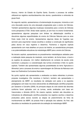 27
Aracruz, interior do Estado do Espírito Santo. Durante o processo de análise
utilizaram-se registros escritos/desenhos dos alunos, questionários e entrevista de
grupo focal.
No segundo capítulo, apresentamos a fundamentação da pesquisa, iniciando-a com
uma discussão acerca de uma educação progressista para o ensino de Ciências.
Também apresentamos algumas mudanças necessárias para o ensino de Ciências
numa perspectiva CTSA. Ainda neste capítulo, já com foco no ensino fundamental,
apresentamos algumas pesquisas com ênfase na alfabetização científica e
discutimos algumas especificidades do ensino de Ciências Naturais para os anos
finais neste nível de ensino. Apresentamos algumas ideias de Vygotsky que
serviram para argumentar nossas escolhas e analisar a construção de significados
pelos alunos em seus registros e desenhos. Fechamos o segundo capítulo
apresentando com mais detalhes um pouco da história, as características principais
e as potencialidades educativas da metodologia ABRP para o ensino de Ciências.
No terceiro capítulo, apresentamos os procedimentos metodológicos adotados para
a realização desta pesquisa de mestrado, como também, de forma breve, o local e
os sujeitos da pesquisa. Um melhor detalhamento do contexto da escola onde
ocorreram a pesquisa e a caracterização das turmas envolvidas é feito no quarto
capítulo. Também são apresentadas algumas possibilidades do tema ‘Agricultura e
Alimentos’ para o processo de ensino e aprendizagem de Ciências da Natureza com
base nos Parâmetros Curriculares Nacionais.
No quinto capítulo são apresentados e analisados os dados referentes à primeira
proposta investigativa (‘Da mandioca à farinha’); também são apresentados o
planejamento da ABRP, os resultados da validação com pares e os aspectos
pedagógicos com base nos eixos estruturantes da alfabetização científica propostos
por Sasseron e Carvalho (2008). As principais etapas do ciclo tutorial são descritas
conforme foram aplicadas com as turmas, sendo analisadas com base em
Vasconcelos e Almeida (2012). No mesmo capítulo, também são discutidos os
indicadores de alfabetização científica presentes nos registros escritos e desenhos
produzidos pelos alunos durante as etapas de preenchimento da ficha de
monitoramento da ABRP, do produto final e aplicação dos saberes. Ao final, são
discutidos os resultados do questionário de avaliação da metodologia ABRP.
 