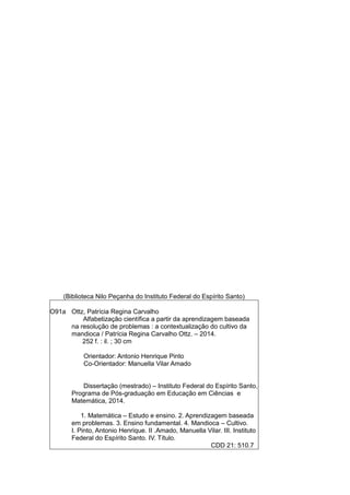 (Biblioteca Nilo Peçanha do Instituto Federal do Espírito Santo)
O91a Ottz, Patrícia Regina Carvalho
Alfabetização científica a partir da aprendizagem baseada
na resolução de problemas : a contextualização do cultivo da
mandioca / Patrícia Regina Carvalho Ottz. – 2014.
252 f. : il. ; 30 cm
Orientador: Antonio Henrique Pinto
Co-Orientador: Manuella Vilar Amado
Dissertação (mestrado) – Instituto Federal do Espírito Santo,
Programa de Pós-graduação em Educação em Ciências e
Matemática, 2014.
1. Matemática – Estudo e ensino. 2. Aprendizagem baseada
em problemas. 3. Ensino fundamental. 4. Mandioca – Cultivo.
I. Pinto, Antonio Henrique. II .Amado, Manuella Vilar. III. Instituto
Federal do Espírito Santo. IV. Título.
CDD 21: 510.7
 