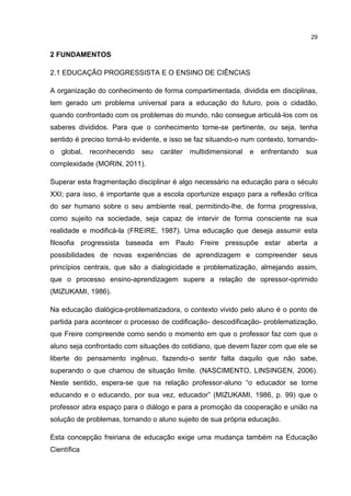 29
2 FUNDAMENTOS
2.1 EDUCAÇÃO PROGRESSISTA E O ENSINO DE CIÊNCIAS
A organização do conhecimento de forma compartimentada, dividida em disciplinas,
tem gerado um problema universal para a educação do futuro, pois o cidadão,
quando confrontado com os problemas do mundo, não consegue articulá-los com os
saberes divididos. Para que o conhecimento torne-se pertinente, ou seja, tenha
sentido é preciso torná-lo evidente, e isso se faz situando-o num contexto, tornando-
o global, reconhecendo seu caráter multidimensional e enfrentando sua
complexidade (MORIN, 2011).
Superar esta fragmentação disciplinar é algo necessário na educação para o século
XXI; para isso, é importante que a escola oportunize espaço para a reflexão crítica
do ser humano sobre o seu ambiente real, permitindo-lhe, de forma progressiva,
como sujeito na sociedade, seja capaz de intervir de forma consciente na sua
realidade e modificá-la (FREIRE, 1987). Uma educação que deseja assumir esta
filosofia progressista baseada em Paulo Freire pressupõe estar aberta a
possibilidades de novas experiências de aprendizagem e compreender seus
princípios centrais, que são a dialogicidade e problematização, almejando assim,
que o processo ensino-aprendizagem supere a relação de opressor-oprimido
(MIZUKAMI, 1986).
Na educação dialógica-problematizadora, o contexto vivido pelo aluno é o ponto de
partida para acontecer o processo de codificação- descodificação- problematização,
que Freire compreende como sendo o momento em que o professor faz com que o
aluno seja confrontado com situações do cotidiano, que devem fazer com que ele se
liberte do pensamento ingênuo, fazendo-o sentir falta daquilo que não sabe,
superando o que chamou de situação limite. (NASCIMENTO, LINSINGEN, 2006).
Neste sentido, espera-se que na relação professor-aluno “o educador se torne
educando e o educando, por sua vez, educador” (MIZUKAMI, 1986, p. 99) que o
professor abra espaço para o diálogo e para a promoção da cooperação e união na
solução de problemas, tornando o aluno sujeito de sua própria educação.
Esta concepção freiriana de educação exige uma mudança também na Educação
Científica
 