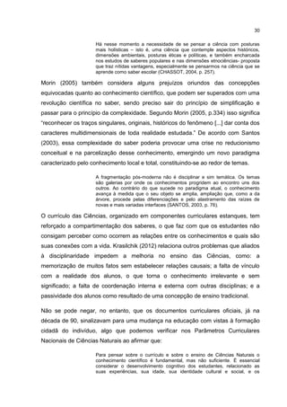 30
Há nesse momento a necessidade de se pensar a ciência com posturas
mais holísticas – isto é, uma ciência que contemple aspectos históricos,
dimensões ambientais, posturas éticas e políticas, e também encharcada
nos estudos de saberes populares e nas dimensões etnociências- proposta
que traz nítidas vantagens, especialmente se pensarmos na ciência que se
aprende como saber escolar (CHASSOT, 2004, p. 257).
Morin (2005) também considera alguns prejuízos oriundos das concepções
equivocadas quanto ao conhecimento científico, que podem ser superados com uma
revolução científica no saber, sendo preciso sair do princípio de simplificação e
passar para o princípio da complexidade. Segundo Morin (2005, p.334) isso significa
“reconhecer os traços singulares, originais, históricos do fenômeno [...] dar conta dos
caracteres multidimensionais de toda realidade estudada.” De acordo com Santos
(2003), essa complexidade do saber poderia provocar uma crise no reducionismo
conceitual e na parcelização desse conhecimento, emergindo um novo paradigma
caracterizado pelo conhecimento local e total, constituindo-se ao redor de temas.
A fragmentação pós-moderna não é disciplinar e sim temática. Os temas
são galerias por onde os conhecimentos progridem ao encontro uns dos
outros. Ao contrário do que sucede no paradigma atual, o conhecimento
avança à medida que o seu objeto se amplia, ampliação que, como a da
árvore, procede pelas diferenciações e pelo alastramento das raízes de
novas e mais variadas interfaces (SANTOS, 2003, p. 76).
O currículo das Ciências, organizado em componentes curriculares estanques, tem
reforçado a compartimentação dos saberes, o que faz com que os estudantes não
consigam perceber como ocorrem as relações entre os conhecimentos e quais são
suas conexões com a vida. Krasilchik (2012) relaciona outros problemas que aliados
à disciplinaridade impedem a melhoria no ensino das Ciências, como: a
memorização de muitos fatos sem estabelecer relações causais; a falta de vínculo
com a realidade dos alunos, o que torna o conhecimento irrelevante e sem
significado; a falta de coordenação interna e externa com outras disciplinas; e a
passividade dos alunos como resultado de uma concepção de ensino tradicional.
Não se pode negar, no entanto, que os documentos curriculares oficiais, já na
década de 90, sinalizavam para uma mudança na educação com vistas à formação
cidadã do indivíduo, algo que podemos verificar nos Parâmetros Curriculares
Nacionais de Ciências Naturais ao afirmar que:
Para pensar sobre o currículo e sobre o ensino de Ciências Naturais o
conhecimento científico é fundamental, mas não suficiente. É essencial
considerar o desenvolvimento cognitivo dos estudantes, relacionado as
suas experiências, sua idade, sua identidade cultural e social, e os
 