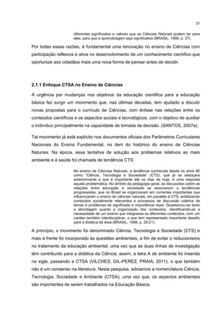 31
diferentes significados e valores que as Ciências Naturais podem ter para
eles, para que a aprendizagem seja significativa (BRASIL, 1998, p. 27).
Por todas essas razões, é fundamental uma renovação no ensino de Ciências com
participação reflexiva e ativa no desenvolvimento de um conhecimento científico que
oportunize aos cidadãos mais uma nova forma de pensar antes de decidir.
2.1.1 Enfoque CTSA no Ensino de Ciências
A urgência por mudanças nos objetivos da educação científica para a educação
básica fez surgir um movimento que, nas últimas décadas, tem ajudado a discutir
novas propostas para o currículo de Ciências, com ênfase nas relações entre os
conteúdos científicos e os aspectos sociais e tecnológicos, com o objetivo de auxiliar
o indivíduo principalmente na capacidade de tomada de decisão. (SANTOS, 2007a).
Tal movimento já está explícito nos documentos oficiais dos Parâmetros Curriculares
Nacionais do Ensino Fundamental, no item do histórico do ensino de Ciências
Naturais. Na época, essa tentativa de solução aos problemas relativos ao meio
ambiente e à saúde foi chamada de tendência CTS:
No ensino de Ciências Naturais, a tendência conhecida desde os anos 80
como “Ciência, Tecnologia e Sociedade” (CTS), que já se esboçara
anteriormente e que é importante até os dias de hoje, é uma resposta
aquela problemática. No âmbito da pedagogia geral, as discussões sobre as
relações entre educação e sociedade se associaram a tendências
progressistas, que no Brasil se organizaram em correntes importantes que
influenciaram o ensino de ciências naturais, em paralelo à CTS, enfatizando
conteúdos socialmente relevantes e processos de discussão coletiva de
temas e problemas de significado e importância reais. Questionou-se tanto
a abordagem quanto a organização dos conteúdos, identificando-se a
necessidade de um ensino que integrasse os diferentes conteúdos, com um
caráter também interdisciplinar, o que tem representado importante desafio
para a didática da área (BRASIL, 1998, p. 20-21).
A princípio, o movimento foi denominado Ciência, Tecnologia e Sociedade (CTS) e
mais à frente foi incorporado às questões ambientais, a fim de evitar o reducionismo
no tratamento da educação ambiental, uma vez que as duas linhas de investigação
têm contribuído para a didática da Ciência; assim, a letra A de ambiente foi inserida
na sigla, passando a CTSA (VILCHES; GIL-PEREZ; PRAIA, 2011), o que também
não é um consenso na literatura. Nesta pesquisa, adotamos a nomenclatura Ciência,
Tecnologia, Sociedade e Ambiente (CTSA), uma vez que, os aspectos ambientais
são importantes de serem trabalhados na Educação Básica.
 