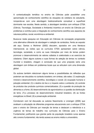 32
A contextualização temática no ensino de Ciências pode possibilitar uma
aproximação do conhecimento científico às situações do cotidiano do estudante,
rompendo-se com uma abordagem tradicionalmente conceitual e superficial
dominante nas escolas. Neste sentido, a abordagem temática com enfoque CTSA
(Ciência, Tecnologia, Sociedade e Ambiente) incentiva um ensino de Ciências por
problemas e contribui para a integração do conhecimento científico aos aspectos de
natureza política, social, econômica e ambiental.
Busca-se nesta pesquisa em Educação em Ciências de concepção progressista
uma alternativa diferente de abordagem e seleção de conteúdos, frente ao exposto
até aqui. Santos e Mortimer (2002) discutem, apoiados em uma literatura
internacional, as visões que os currículos CTSA apresentam sobre ciência,
tecnologia, sociedade, e como as suas interações por meio de temas podem
promover o desenvolvimento de valores voltados à coletividade e ao exercício da
cidadania. Citam alguns autores e suas formas de seleção de temas no contexto
mundial e brasileiro, chegam à conclusão de que uma proposta seria uma
abordagem com ênfase em problemas locais que se articulem com uma dimensão
global.
Os autores também relacionam alguns temas e possibilidades de reflexões que
poderiam ser discutidos no contexto brasileiro; em síntese, são estes: (1) exploração
mineral e desenvolvimento científico, tecnológico e social; (2) ocupação humana e
poluição ambiental; (3) o destino do lixo e o impacto sobre o ambiente; (4) controle
de produtos dos produtos químicos comercializados; (5) a questão da produção de
alimentos e a fome; (6) desenvolvimento da agroindústria e a questão da distribuição
de terra; (7).o processo de desenvolvimento industrial brasileiro; (8) as fontes
energéticas no Brasil; (9) a preservação ambiental.
Corroboram com tal discussão os autores Nascimento e Linsingen (2006) que
analisam a articulação de diferentes programas educacionais com o enfoque CTSA
para o ensino de Ciências por inserção de temas e destacam a relevância e a
urgência de temas de trabalho nos currículos de Ciências para o Ensino
Fundamental, justificando que grande parte da população brasileira cursa apenas
até o ensino fundamental, não tendo acesso ao ensino médio e universitário.
 