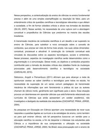 33
Nessa perspectiva, a contextualização do ensino de ciências no ensino fundamental
precisa ir além de uma simples exemplificação ou descrição de fatos, para um
entendimento crítico de questões científicas e tecnológicas relevantes e que afetam
a sociedade, a fim de formar cidadãos críticos e ativos nas tomadas de decisões
(SILVA, 2007). Nesse sentido, há necessidade de uma ruptura com a abordagem
conceitual e propedêutica de Ciências que predomina na maioria das escolas
brasileiras.
A transmissão mecânica de conteúdos científicos é um desafio a ser superado no
ensino de Ciências, para substituir a nova concepção sobre o conceito de
conteúdos, que precisa ser visto de forma mais ampla, nas suas várias dimensões:
conceitual, processual e atitudinal. A construção do conteúdo conceitual está
vinculada às discussões sobre os aspectos tecnológicos, sociais e ambientais.
Nesse processo, aspectos da investigação científica serão desenvolvidos como a
argumentação e a comunicação. Desse modo, os objetivos e conteúdos propostos
contribuirão para a tomada de decisões críticas dos cidadãos frente às mudanças
provocadas pelo desenvolvimento científico e tecnológico na sociedade
(CARVALHO, 2010).
Delizoicov, Angotti e Pernambuco (2011) afirmam que para alcançar a meta de
oportunizar acesso ao saber científico e tecnológico para todos na escola, há
necessidade de superação de um senso comum pedagógico de transmissão
mecânica de informações que vem favorecendo a prática do que os autores
chamam de ciência morta, geralmente sem significado para o aluno. Essa situação
provoca um desinteresse em aprender ciências que está fortemente relacionado aos
currículos de Ciências que ainda apresentam um caráter acadêmico, não
investigativo e desligado da realidade dos estudantes (CACHAPUZ; PRAIA; JORGE,
2004).
As pesquisas em Educação em Ciência apontam uma necessidade de rever suas
respostas a questões ligadas ao currículo e às estratégias de ensino, como também
ao para quê ensinar ciência; sob tal perspectiva busca-se um sentido para a
educação científica na escola, a fim de despertar o interesse nos estudantes pela
Ciência e a importância de sua compreensão e utilização na sociedade
(CACHAPUZ; PRAIA; JORGE, 2004). No Brasil, essa preocupação com o ensino de
 