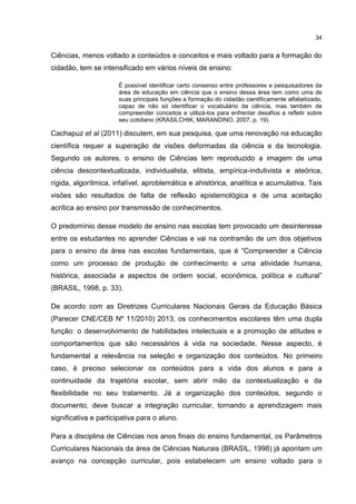 34
Ciências, menos voltado a conteúdos e conceitos e mais voltado para a formação do
cidadão, tem se intensificado em vários níveis de ensino:
É possível identificar certo consenso entre professores e pesquisadores da
área de educação em ciência que o ensino dessa área tem como uma de
suas principais funções a formação do cidadão cientificamente alfabetizado,
capaz de não só identificar o vocabulário da ciência, mas também de
compreender conceitos e utilizá-los para enfrentar desafios e refletir sobre
seu cotidiano (KRASILCHIK; MARANDINO, 2007, p. 19).
Cachapuz et al (2011) discutem, em sua pesquisa, que uma renovação na educação
científica requer a superação de visões deformadas da ciência e da tecnologia.
Segundo os autores, o ensino de Ciências tem reproduzido a imagem de uma
ciência descontextualizada, individualista, elitista, empírica-indutivista e ateórica,
rígida, algorítmica, infalível, aproblemática e ahistórica, analítica e acumulativa. Tais
visões são resultados de falta de reflexão epistemológica e de uma aceitação
acrítica ao ensino por transmissão de conhecimentos.
O predomínio desse modelo de ensino nas escolas tem provocado um desinteresse
entre os estudantes no aprender Ciências e vai na contramão de um dos objetivos
para o ensino da área nas escolas fundamentais, que é “Compreender a Ciência
como um processo de produção de conhecimento e uma atividade humana,
histórica, associada a aspectos de ordem social, econômica, política e cultural”
(BRASIL, 1998, p. 33).
De acordo com as Diretrizes Curriculares Nacionais Gerais da Educação Básica
(Parecer CNE/CEB Nº 11/2010) 2013, os conhecimentos escolares têm uma dupla
função: o desenvolvimento de habilidades intelectuais e a promoção de atitudes e
comportamentos que são necessários à vida na sociedade. Nesse aspecto, é
fundamental a relevância na seleção e organização dos conteúdos. No primeiro
caso, é preciso selecionar os conteúdos para a vida dos alunos e para a
continuidade da trajetória escolar, sem abrir mão da contextualização e da
flexibilidade no seu tratamento. Já a organização dos conteúdos, segundo o
documento, deve buscar a integração curricular, tornando a aprendizagem mais
significativa e participativa para o aluno.
Para a disciplina de Ciências nos anos finais do ensino fundamental, os Parâmetros
Curriculares Nacionais da área de Ciências Naturais (BRASIL, 1998) já apontam um
avanço na concepção curricular, pois estabelecem um ensino voltado para o
 