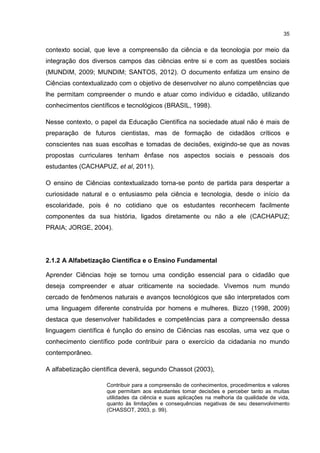 35
contexto social, que leve a compreensão da ciência e da tecnologia por meio da
integração dos diversos campos das ciências entre si e com as questões sociais
(MUNDIM, 2009; MUNDIM; SANTOS, 2012). O documento enfatiza um ensino de
Ciências contextualizado com o objetivo de desenvolver no aluno competências que
lhe permitam compreender o mundo e atuar como indivíduo e cidadão, utilizando
conhecimentos científicos e tecnológicos (BRASIL, 1998).
Nesse contexto, o papel da Educação Científica na sociedade atual não é mais de
preparação de futuros cientistas, mas de formação de cidadãos críticos e
conscientes nas suas escolhas e tomadas de decisões, exigindo-se que as novas
propostas curriculares tenham ênfase nos aspectos sociais e pessoais dos
estudantes (CACHAPUZ, et al, 2011).
O ensino de Ciências contextualizado torna-se ponto de partida para despertar a
curiosidade natural e o entusiasmo pela ciência e tecnologia, desde o início da
escolaridade, pois é no cotidiano que os estudantes reconhecem facilmente
componentes da sua história, ligados diretamente ou não a ele (CACHAPUZ;
PRAIA; JORGE, 2004).
2.1.2 A Alfabetização Científica e o Ensino Fundamental
Aprender Ciências hoje se tornou uma condição essencial para o cidadão que
deseja compreender e atuar criticamente na sociedade. Vivemos num mundo
cercado de fenômenos naturais e avanços tecnológicos que são interpretados com
uma linguagem diferente construída por homens e mulheres. Bizzo (1998, 2009)
destaca que desenvolver habilidades e competências para a compreensão dessa
linguagem científica é função do ensino de Ciências nas escolas, uma vez que o
conhecimento científico pode contribuir para o exercício da cidadania no mundo
contemporâneo.
A alfabetização científica deverá, segundo Chassot (2003),
Contribuir para a compreensão de conhecimentos, procedimentos e valores
que permitam aos estudantes tomar decisões e perceber tanto as muitas
utilidades da ciência e suas aplicações na melhoria da qualidade de vida,
quanto às limitações e consequências negativas de seu desenvolvimento
(CHASSOT, 2003, p. 99).
 