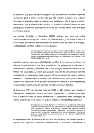 36
É imperativo que, para alcançar tal objetivo, não se pode mais conceber propostas
curriculares para o ensino de Ciências que não incluam conteúdos que estejam
vinculados a aspectos sociais e pessoais dos estudantes. Não é exagero afirmar,
nesse caso, que a alfabetização científica no ensino fundamental deverá ter uma
preocupação ainda mais significativa no ensino de Ciências, assim como em todos
os níveis de ensino.
As autoras Krasilchik e Marandino (2007) afirmam que com as muitas
transformações ocorridas com o ensino de Ciências ao longo do tempo, e devido à
necessidade de melhores esclarecimentos no próprio papel da ciência e tecnologia,
a alfabetização científica se faz necessária para que
os cidadãos sejam capazes de, com bases em informações e análises bem
fundamentadas, participar das decisões que afetam sua vida, organizando
um conjunto de valores mediado na consciência da importância de sua
função no aperfeiçoamento individual e das relações sociais (KRASILCHIK;
MARANDINO, 2007, p. 9).
As autoras deixam claro que a alfabetização científica é um processo contínuo e vai
além do período escolar, o que torna a escola um dos parceiros de socialização do
conhecimento científico, juntamente com outros espaços de educação formal e não
formal. Por essa razão, apontam que qualquer proposta de alfabetização científica
estabelecida em tais espaços deve entender ciência como parte da cultura, portanto,
envolvendo questões sobre a natureza das ciências e suas aplicações positivas e
negativas na sociedade, a fim de que o cidadão possa ampliar a sua compreensão
do significado de conhecimento científico e fundamentar suas decisões.
O documento PCN de Ciências Naturais (1998, p. 22) enfatiza que “mostrar a
Ciência como elaboração humana para uma compreensão do mundo é uma meta
para o ensino da área na escola fundamental.” Corroborando essa concepção de
ciência e tecnologia como cultura, os autores Delizoicov et al (2011) propõem que
Em oposição consciente à prática da ciência morta, a ação docente buscará
construir o entendimento de que o processo de produção de conhecimento
que caracteriza a ciência e tecnologia constitui uma atividade humana,
sócio-historicamente determinada, submetida a pressões internas e
externas, com processos e resultados ainda pouco acessíveis à maioria das
pessoas escolarizadas, e por isso passíveis de uso e compreensão acríticos
ou ingênuos (p. 34).
A preocupação com a alfabetização científica vem ao longo da história ganhando
espaço nas pesquisas científicas internacionais e nacionais. Percebe-se a
 
