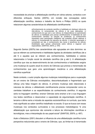 37
necessidade de priorizar a alfabetização científica em vários setores, contextos e em
diferentes enfoques. Santos (2007b), em revisão das concepções sobre
alfabetização científica, destaca o trabalho de Norris e Phillips (2003) os quais
relacionam algumas características do alfabetizado cientificamente:
a)Conhecimento do conteúdo científico e habilidade em distinguir ciência de
não-ciência; b) compreensão da ciência e de suas aplicações; c)
conhecimento do que vem a ser ciência; d) independência no aprendizado
de ciência; e) habilidade para pensar cientificamente; f) habilidade de usar
conhecimento científico na solução de problemas; g) conhecimento
necessário para participação inteligente nas questões sociais relativas à
ciência; h) compreensão da natureza da ciência, i) incluindo apreciação e
curiosidade por ela; j) conhecimento dos riscos e benefícios da ciência;
l)habilidade para pensar criticamente sobre ciência e negociar com
especialistas. (SANTOS, 2007b, p. 478)
Segundo Santos (2007b) tais características são agrupadas em dois domínios: as
que se referem ao conhecimento e habilidades ligadas às atividades científicas (de a
até f) e aquelas que se referem aos conhecimentos, habilidades e valores
relacionados à função social da atividade científica (de g até l). A alfabetização
científica que visa ao desenvolvimento de tais conhecimentos e habilidades exigiria
uma mudança do quadro atual do ensino de Ciências que prioriza a transmissão de
conhecimentos que gera uma aprendizagem mecânica e uma alfabetização
científica superficial.
Neste contexto, o autor propõe algumas mudanças metodológicas para a superação
de um ensino de Ciências enciclopédico, descontextualizado e fragmentado que
reforça uma falsa imagem de ciência. A primeira mudança está relacionada à
natureza da ciência; o alfabetizado cientificamente precisa compreender como os
cientistas trabalham e as especificidades do conhecimento científico. A segunda
seria na linguagem científica; ensinar Ciências seria ensinar a ler a sua linguagem
nos textos científicos e desenvolver a capacidade de argumentação científica. A
terceira e última seria a inclusão de aspectos sociocientíficos no currículo, que traria
mais significado ao saber científico trabalhado na escola. O que se busca com essas
mudanças nos conteúdos curriculares e nos processos metodológicos “é uma
alfabetização que oportunize não somente a leitura de informações científicas e
tecnológicas, mas a interpretação do seu papel social” (SANTOS, 2007b, p. 487).
Auler e Delizoicov (2001) discutem a influencia de uma alfabetização científica numa
perspectiva reducionista para o ensino de Ciências, que, ao limitar-se à transmissão
 