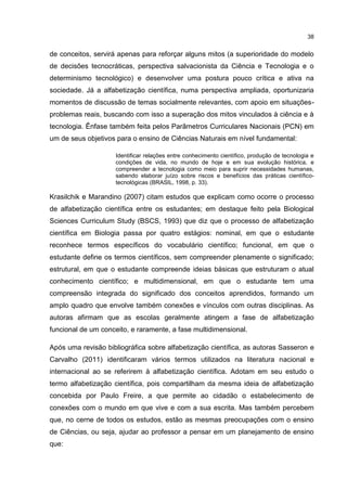 38
de conceitos, servirá apenas para reforçar alguns mitos (a superioridade do modelo
de decisões tecnocráticas, perspectiva salvacionista da Ciência e Tecnologia e o
determinismo tecnológico) e desenvolver uma postura pouco crítica e ativa na
sociedade. Já a alfabetização científica, numa perspectiva ampliada, oportunizaria
momentos de discussão de temas socialmente relevantes, com apoio em situações-
problemas reais, buscando com isso a superação dos mitos vinculados à ciência e à
tecnologia. Ênfase também feita pelos Parâmetros Curriculares Nacionais (PCN) em
um de seus objetivos para o ensino de Ciências Naturais em nível fundamental:
Identificar relações entre conhecimento científico, produção de tecnologia e
condições de vida, no mundo de hoje e em sua evolução histórica, e
compreender a tecnologia como meio para suprir necessidades humanas,
sabendo elaborar juízo sobre riscos e benefícios das práticas científico-
tecnológicas (BRASIL, 1998, p. 33).
Krasilchik e Marandino (2007) citam estudos que explicam como ocorre o processo
de alfabetização científica entre os estudantes; em destaque feito pela Biological
Sciences Curriculum Study (BSCS, 1993) que diz que o processo de alfabetização
científica em Biologia passa por quatro estágios: nominal, em que o estudante
reconhece termos específicos do vocabulário científico; funcional, em que o
estudante define os termos científicos, sem compreender plenamente o significado;
estrutural, em que o estudante compreende ideias básicas que estruturam o atual
conhecimento científico; e multidimensional, em que o estudante tem uma
compreensão integrada do significado dos conceitos aprendidos, formando um
amplo quadro que envolve também conexões e vínculos com outras disciplinas. As
autoras afirmam que as escolas geralmente atingem a fase de alfabetização
funcional de um conceito, e raramente, a fase multidimensional.
Após uma revisão bibliográfica sobre alfabetização científica, as autoras Sasseron e
Carvalho (2011) identificaram vários termos utilizados na literatura nacional e
internacional ao se referirem à alfabetização científica. Adotam em seu estudo o
termo alfabetização científica, pois compartilham da mesma ideia de alfabetização
concebida por Paulo Freire, a que permite ao cidadão o estabelecimento de
conexões com o mundo em que vive e com a sua escrita. Mas também percebem
que, no cerne de todos os estudos, estão as mesmas preocupações com o ensino
de Ciências, ou seja, ajudar ao professor a pensar em um planejamento de ensino
que:
 