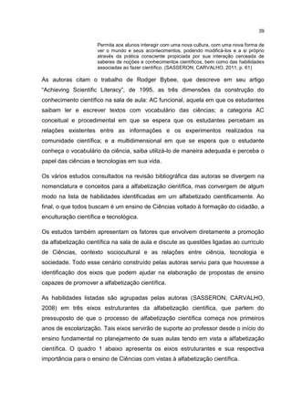 39
Permita aos alunos interagir com uma nova cultura, com uma nova forma de
ver o mundo e seus acontecimentos, podendo modificá-los e a si próprio
através da prática consciente propiciada por sua interação cerceada de
saberes de noções e conhecimentos científicos, bem como das habilidades
associadas ao fazer científico. (SASSERON; CARVALHO, 2011, p. 61)
As autoras citam o trabalho de Rodger Bybee, que descreve em seu artigo
“Achieving Scientific Literacy”, de 1995, as três dimensões da construção do
conhecimento científico na sala de aula: AC funcional, aquela em que os estudantes
saibam ler e escrever textos com vocabulário das ciências; a categoria AC
conceitual e procedimental em que se espera que os estudantes percebam as
relações existentes entre as informações e os experimentos realizados na
comunidade científica; e a multidimensional em que se espera que o estudante
conheça o vocabulário da ciência, saiba utilizá-lo de maneira adequada e perceba o
papel das ciências e tecnologias em sua vida.
Os vários estudos consultados na revisão bibliográfica das autoras se divergem na
nomenclatura e conceitos para a alfabetização científica, mas convergem de algum
modo na lista de habilidades identificadas em um alfabetizado cientificamente. Ao
final, o que todos buscam é um ensino de Ciências voltado à formação do cidadão, a
enculturação científica e tecnológica.
Os estudos também apresentam os fatores que envolvem diretamente a promoção
da alfabetização científica na sala de aula e discute as questões ligadas ao currículo
de Ciências, contexto sociocultural e as relações entre ciência, tecnologia e
sociedade. Todo esse cenário construído pelas autoras serviu para que houvesse a
identificação dos eixos que podem ajudar na elaboração de propostas de ensino
capazes de promover a alfabetização científica.
As habilidades listadas são agrupadas pelas autoras (SASSERON; CARVALHO,
2008) em três eixos estruturantes da alfabetização científica, que partem do
pressuposto de que o processo de alfabetização científica começa nos primeiros
anos de escolarização. Tais eixos servirão de suporte ao professor desde o início do
ensino fundamental no planejamento de suas aulas tendo em vista a alfabetização
científica. O quadro 1 abaixo apresenta os eixos estruturantes e sua respectiva
importância para o ensino de Ciências com vistas à alfabetização científica.
 