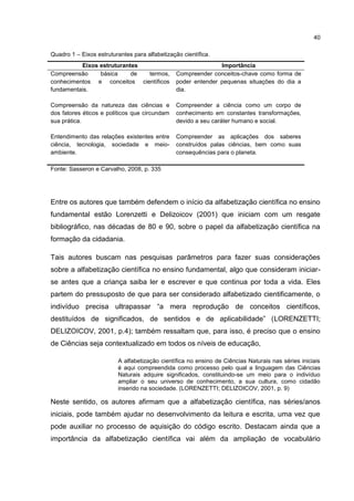 40
Quadro 1 – Eixos estruturantes para alfabetização científica.
Eixos estruturantes Importância
Compreensão básica de termos,
conhecimentos e conceitos científicos
fundamentais.
Compreender conceitos-chave como forma de
poder entender pequenas situações do dia a
dia.
Compreensão da natureza das ciências e
dos fatores éticos e políticos que circundam
sua prática.
Compreender a ciência como um corpo de
conhecimento em constantes transformações,
devido a seu caráter humano e social.
Entendimento das relações existentes entre
ciência, tecnologia, sociedade e meio-
ambiente.
Compreender as aplicações dos saberes
construídos palas ciências, bem como suas
consequências para o planeta.
Fonte: Sasseron e Carvalho, 2008, p. 335
Entre os autores que também defendem o início da alfabetização científica no ensino
fundamental estão Lorenzetti e Delizoicov (2001) que iniciam com um resgate
bibliográfico, nas décadas de 80 e 90, sobre o papel da alfabetização científica na
formação da cidadania.
Tais autores buscam nas pesquisas parâmetros para fazer suas considerações
sobre a alfabetização científica no ensino fundamental, algo que consideram iniciar-
se antes que a criança saiba ler e escrever e que continua por toda a vida. Eles
partem do pressuposto de que para ser considerado alfabetizado cientificamente, o
indivíduo precisa ultrapassar “a mera reprodução de conceitos científicos,
destituídos de significados, de sentidos e de aplicabilidade” (LORENZETTI;
DELIZOICOV, 2001, p.4); também ressaltam que, para isso, é preciso que o ensino
de Ciências seja contextualizado em todos os níveis de educação,
A alfabetização científica no ensino de Ciências Naturais nas séries iniciais
é aqui compreendida como processo pelo qual a linguagem das Ciências
Naturais adquire significados, constituindo-se um meio para o indivíduo
ampliar o seu universo de conhecimento, a sua cultura, como cidadão
inserido na sociedade. (LORENZETTI; DELIZOICOV, 2001, p. 9)
Neste sentido, os autores afirmam que a alfabetização científica, nas séries/anos
iniciais, pode também ajudar no desenvolvimento da leitura e escrita, uma vez que
pode auxiliar no processo de aquisição do código escrito. Destacam ainda que a
importância da alfabetização científica vai além da ampliação de vocabulário
 