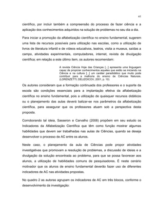 41
científico, por incluir também a compreensão do processo de fazer ciência e a
aplicação dos conhecimentos adquiridos na solução de problemas no seu dia a dia.
Para iniciar a promoção da alfabetização científica no ensino fundamental, sugerem
uma lista de recursos possíveis para utilização nas escolas, como a utilização de
livros de literatura infantil e de vídeos educativos, teatros, visita a museus, saídas a
campo, atividades experimentais, computadores, internet, revista de divulgação
científica; em relação a este último item, os autores recomendam:
A revista Ciência Hoje das Crianças [...] apresenta uma linguagem
capaz de propiciar conhecimentos aqueles que estão se iniciando na
Ciência e na cultura [...] um caráter paradidático que muito pode
contribuir para a melhoria do ensino de Ciências Naturais.
(LORENZETTI; DELIZOICOV, 2001, p. 10)
Os autores consideram que a formação continuada dos professores e o suporte da
escola são condições essenciais para a implantação efetiva da alfabetização
científica no ensino fundamental, pois a utilização de quaisquer recursos didáticos
ou o planejamento das aulas deverá balizar-se nos parâmetros da alfabetização
científica, para assegurar que os professores atuem sob a perspectiva desta
proposta.
Corroborando tal ideia, Sasseron e Carvalho (2008) propõem em seu estudo os
Indicadores da Alfabetização Científica que têm como função mostrar algumas
habilidades que devem ser trabalhadas nas aulas de Ciências, quando se deseja
desenvolver o processo de AC entre os alunos.
Neste caso, o planejamento da aula de Ciências pode propor atividades
investigativas que promovam a resolução de problemas, a discussão de ideias e a
divulgação da solução encontrada ao problema, para que se possa favorecer aos
alunos, a utilização de habilidades comuns de pesquisadores. É neste cenário
motivador que os alunos de ensino fundamental deverão fazer uso de diferentes
indicadores de AC nas atividades propostas.
No quadro 2 as autoras agrupam os indicadores de AC em três blocos, conforme o
desenvolvimento da investigação:
 