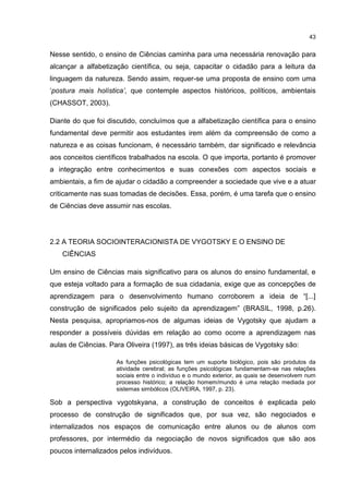 43
Nesse sentido, o ensino de Ciências caminha para uma necessária renovação para
alcançar a alfabetização científica, ou seja, capacitar o cidadão para a leitura da
linguagem da natureza. Sendo assim, requer-se uma proposta de ensino com uma
‘postura mais holística’, que contemple aspectos históricos, políticos, ambientais
(CHASSOT, 2003).
Diante do que foi discutido, concluímos que a alfabetização científica para o ensino
fundamental deve permitir aos estudantes irem além da compreensão de como a
natureza e as coisas funcionam, é necessário também, dar significado e relevância
aos conceitos científicos trabalhados na escola. O que importa, portanto é promover
a integração entre conhecimentos e suas conexões com aspectos sociais e
ambientais, a fim de ajudar o cidadão a compreender a sociedade que vive e a atuar
criticamente nas suas tomadas de decisões. Essa, porém, é uma tarefa que o ensino
de Ciências deve assumir nas escolas.
2.2 A TEORIA SOCIOINTERACIONISTA DE VYGOTSKY E O ENSINO DE
CIÊNCIAS
Um ensino de Ciências mais significativo para os alunos do ensino fundamental, e
que esteja voltado para a formação de sua cidadania, exige que as concepções de
aprendizagem para o desenvolvimento humano corroborem a ideia de “[...]
construção de significados pelo sujeito da aprendizagem” (BRASIL, 1998, p.26).
Nesta pesquisa, apropriamos-nos de algumas ideias de Vygotsky que ajudam a
responder a possíveis dúvidas em relação ao como ocorre a aprendizagem nas
aulas de Ciências. Para Oliveira (1997), as três ideias básicas de Vygotsky são:
As funções psicológicas tem um suporte biológico, pois são produtos da
atividade cerebral; as funções psicológicas fundamentam-se nas relações
sociais entre o indivíduo e o mundo exterior, as quais se desenvolvem num
processo histórico; a relação homem/mundo é uma relação mediada por
sistemas simbólicos (OLIVEIRA, 1997, p. 23).
Sob a perspectiva vygotskyana, a construção de conceitos é explicada pelo
processo de construção de significados que, por sua vez, são negociados e
internalizados nos espaços de comunicação entre alunos ou de alunos com
professores, por intermédio da negociação de novos significados que são aos
poucos internalizados pelos indivíduos.
 