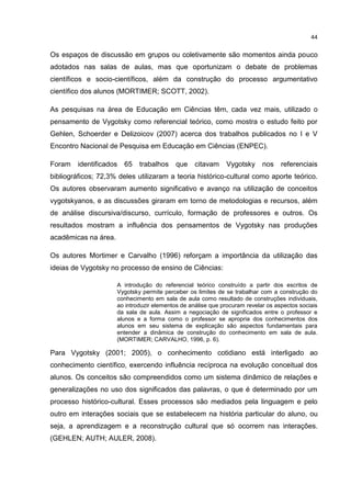 44
Os espaços de discussão em grupos ou coletivamente são momentos ainda pouco
adotados nas salas de aulas, mas que oportunizam o debate de problemas
científicos e socio-científicos, além da construção do processo argumentativo
científico dos alunos (MORTIMER; SCOTT, 2002).
As pesquisas na área de Educação em Ciências têm, cada vez mais, utilizado o
pensamento de Vygotsky como referencial teórico, como mostra o estudo feito por
Gehlen, Schoerder e Delizoicov (2007) acerca dos trabalhos publicados no I e V
Encontro Nacional de Pesquisa em Educação em Ciências (ENPEC).
Foram identificados 65 trabalhos que citavam Vygotsky nos referenciais
bibliográficos; 72,3% deles utilizaram a teoria histórico-cultural como aporte teórico.
Os autores observaram aumento significativo e avanço na utilização de conceitos
vygotskyanos, e as discussões giraram em torno de metodologias e recursos, além
de análise discursiva/discurso, currículo, formação de professores e outros. Os
resultados mostram a influência dos pensamentos de Vygotsky nas produções
acadêmicas na área.
Os autores Mortimer e Carvalho (1996) reforçam a importância da utilização das
ideias de Vygotsky no processo de ensino de Ciências:
A introdução do referencial teórico construído a partir dos escritos de
Vygotsky permite perceber os limites de se trabalhar com a construção do
conhecimento em sala de aula como resultado de construções individuais,
ao introduzir elementos de análise que procuram revelar os aspectos sociais
da sala de aula. Assim a negociação de significados entre o professor e
alunos e a forma como o professor se apropria dos conhecimentos dos
alunos em seu sistema de explicação são aspectos fundamentais para
entender a dinâmica de construção do conhecimento em sala de aula.
(MORTIMER; CARVALHO, 1996, p. 6).
Para Vygotsky (2001; 2005), o conhecimento cotidiano está interligado ao
conhecimento científico, exercendo influência recíproca na evolução conceitual dos
alunos. Os conceitos são compreendidos como um sistema dinâmico de relações e
generalizações no uso dos significados das palavras, o que é determinado por um
processo histórico-cultural. Esses processos são mediados pela linguagem e pelo
outro em interações sociais que se estabelecem na história particular do aluno, ou
seja, a aprendizagem e a reconstrução cultural que só ocorrem nas interações.
(GEHLEN; AUTH; AULER, 2008).
 